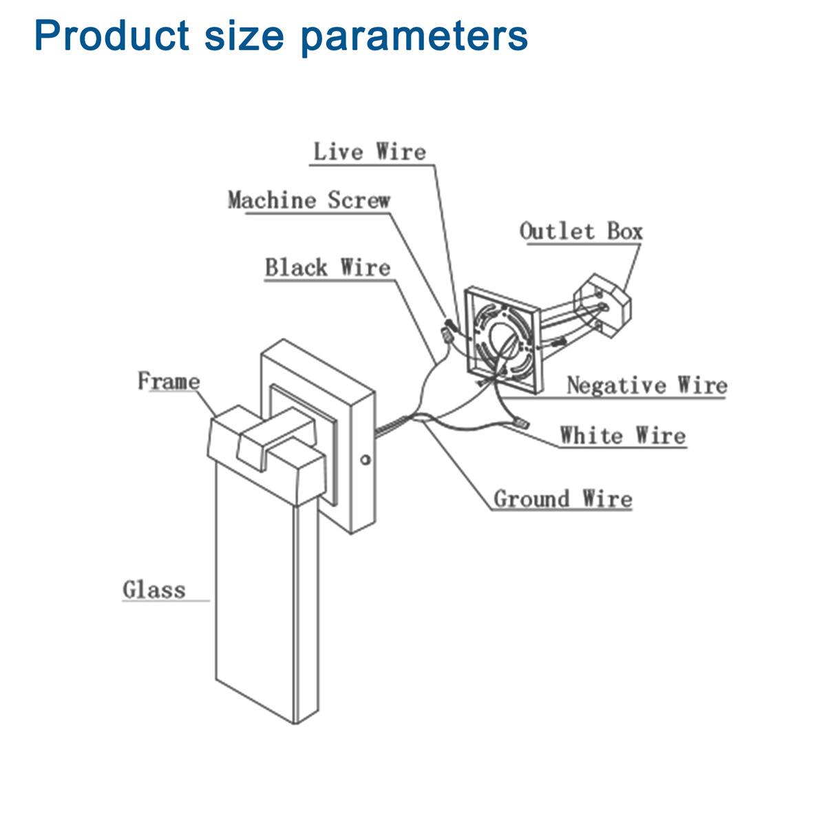 Product size parameters

- Live Wire
- Machine Screw
- Black Wire
- Outlet Box
- Negative Wire
- White Wire
- Ground Wire
- Frame
- Glass