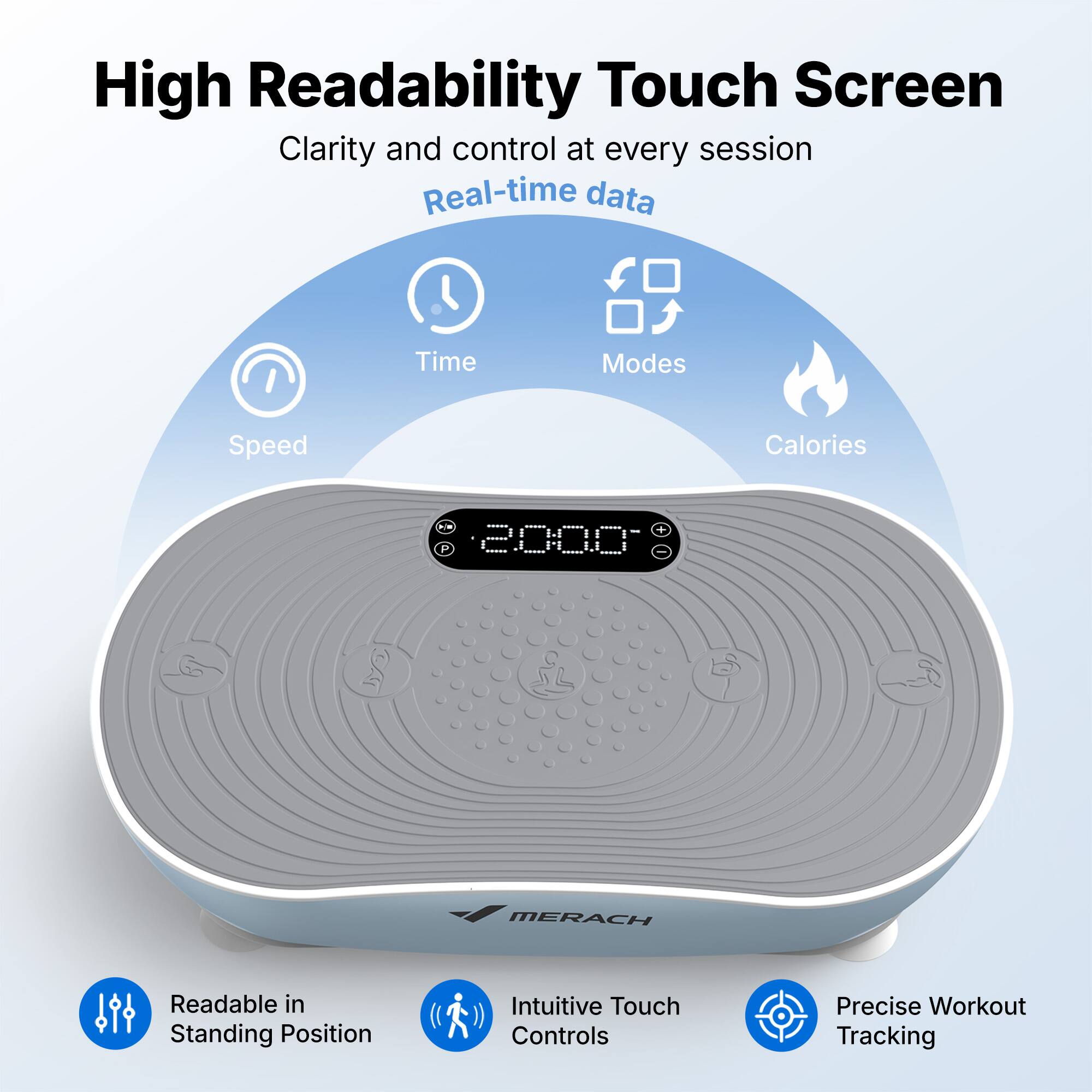 High Readability Touch Screen  
Clarity and control at every session  
Real-time data  
Time Modes Speed Calories  
A + P 200.0 MERACH  
Readable in Standing Position  
Intuitive Touch Controls  
Precise Workout Tracking