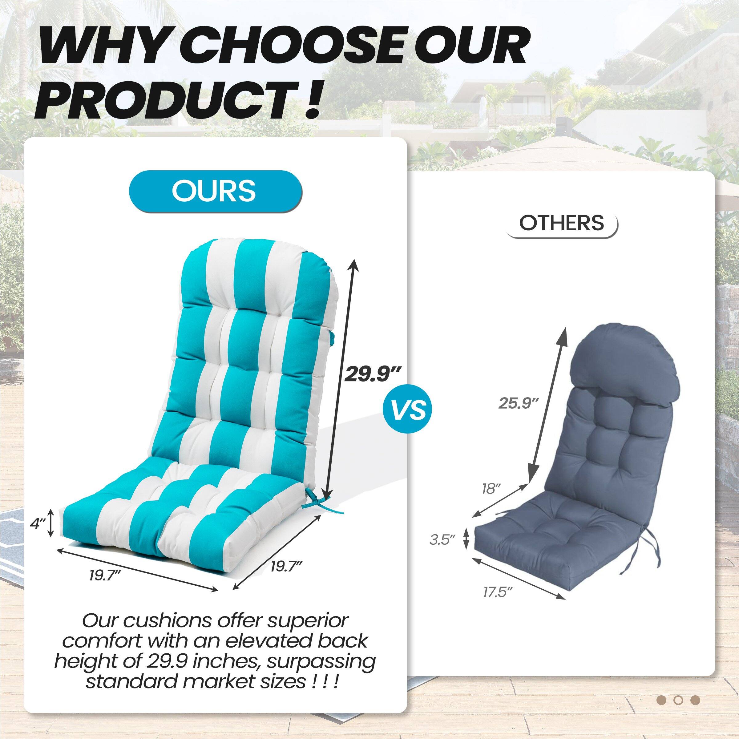 **WHY CHOOSE OUR PRODUCT!**

**OURS**  
29.9"  
19.7"  
19.7"  
4"  

**OTHERS**  
25.9"  
18"  
3.5"  
17.5"  

Our cushions offer superior comfort with an elevated back height of 29.9 inches, surpassing standard market sizes!!!