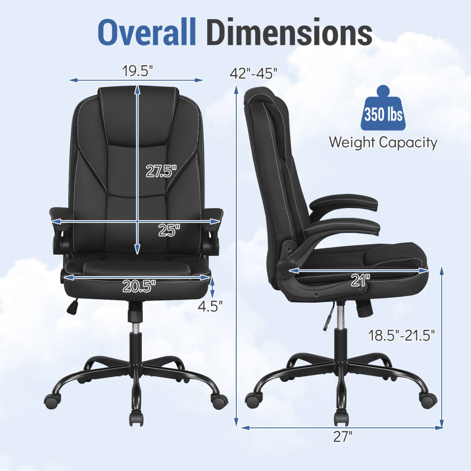 Overall Dimensions: 19.5" x 42"-45"  
Height: 27.5"  
Seat Depth: 25"  
Seat Width: 20.5"  
Armrest Height: 4.5"  
Back Height: 21"  
Seat Height: 18.5"-21.5"  
Base Width: 27"  
Weight Capacity: 350 lbs