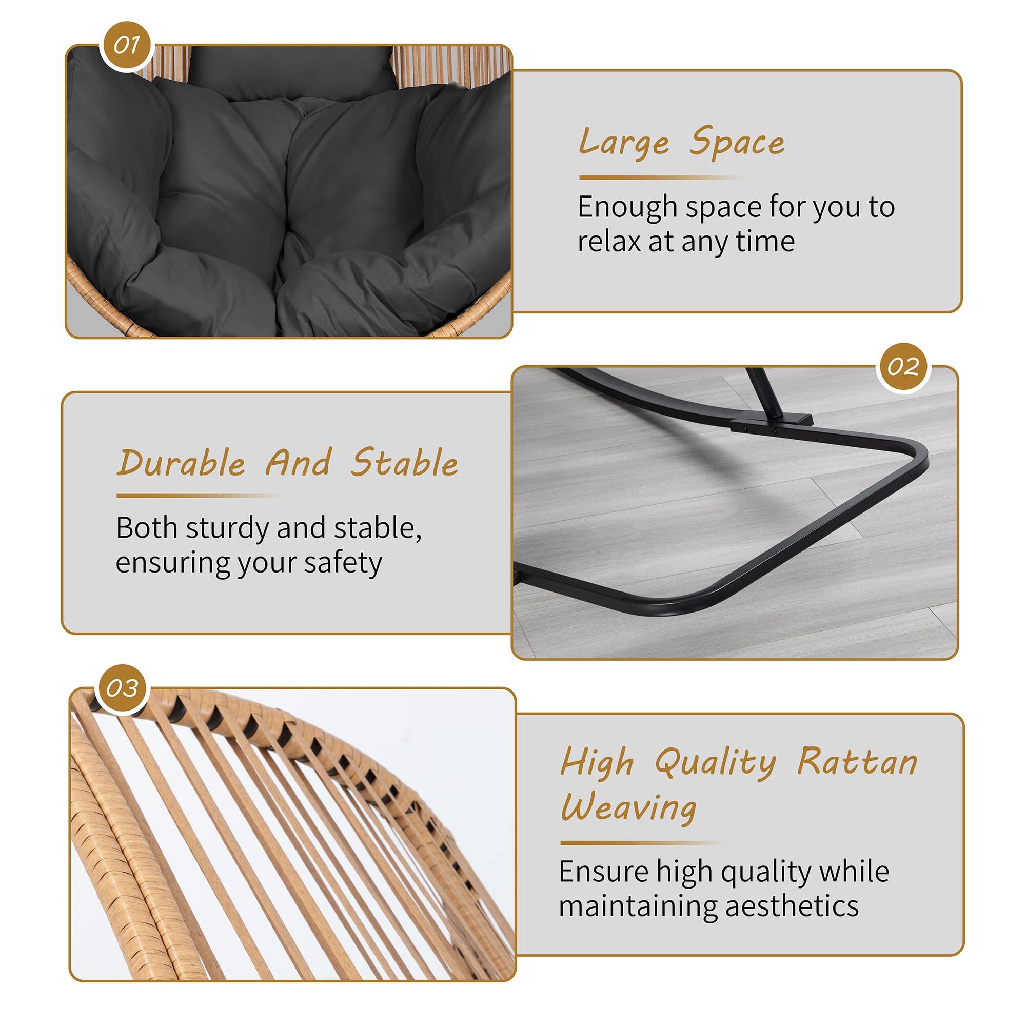 01 Large Space  
Enough space for you to relax at any time  

02 Durable And Stable  
Both sturdy and stable, ensuring your safety  

03 High Quality Rattan Weaving  
Ensure high quality while maintaining aesthetics