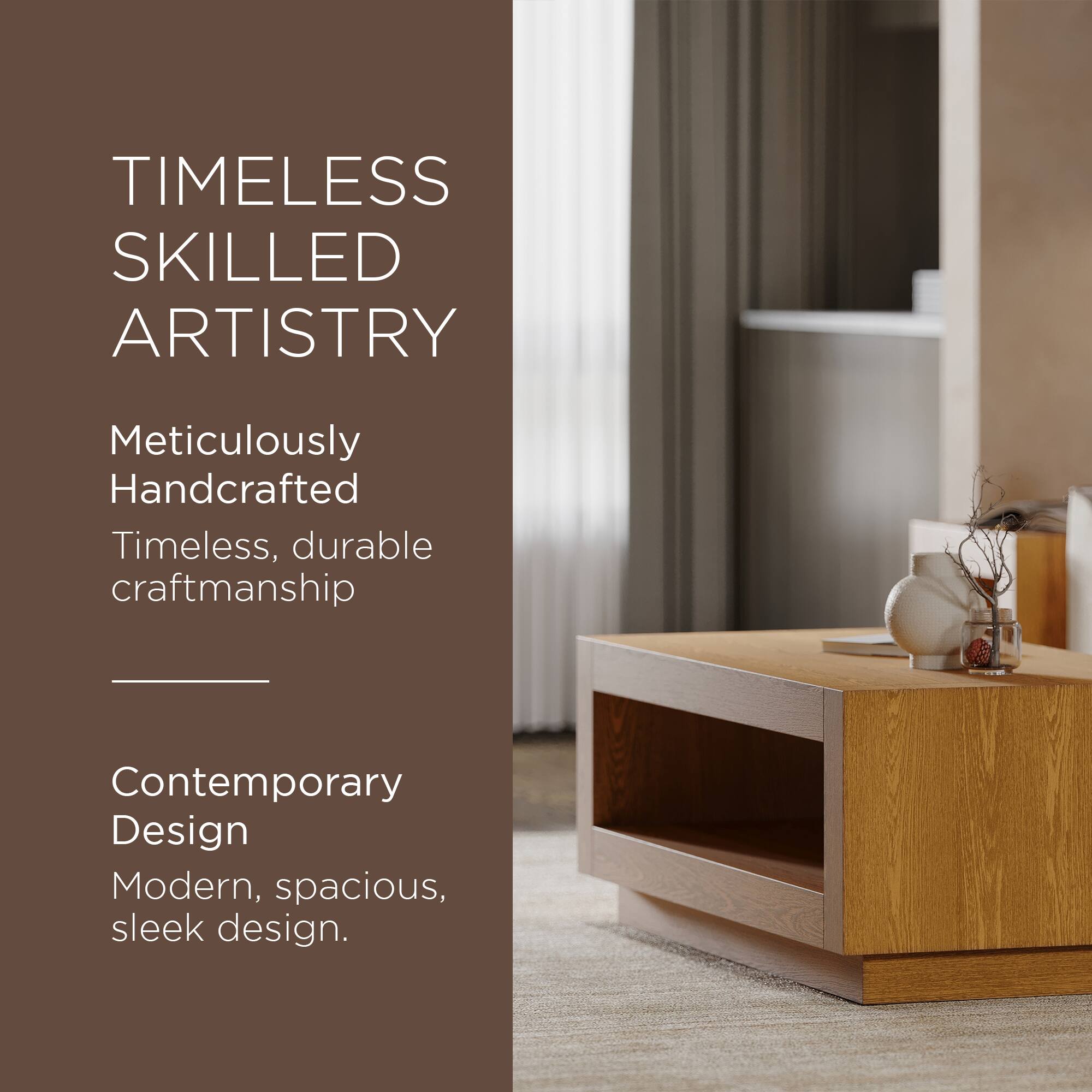 TIMELESS SKILLED ARTISTRY

Meticulously Handcrafted  
Timeless, durable craftsmanship

Contemporary Design  
Modern, spacious, sleek design.