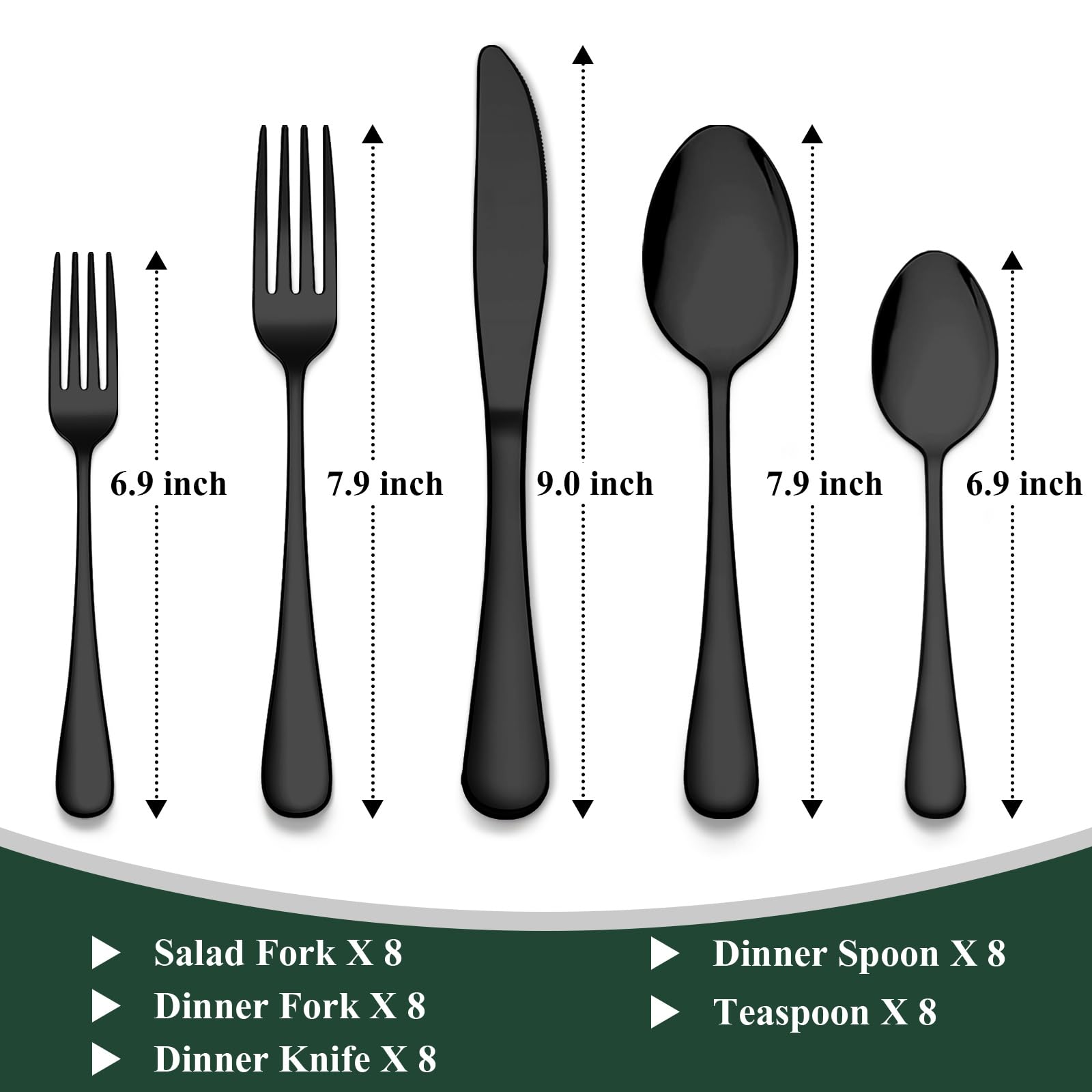 6.9 inch Salad Fork X 8  
7.9 inch Dinner Fork X 8  
9.0 inch Dinner Knife X 8  
7.9 inch Dinner Spoon X 8  
6.9 inch Teaspoon X 8