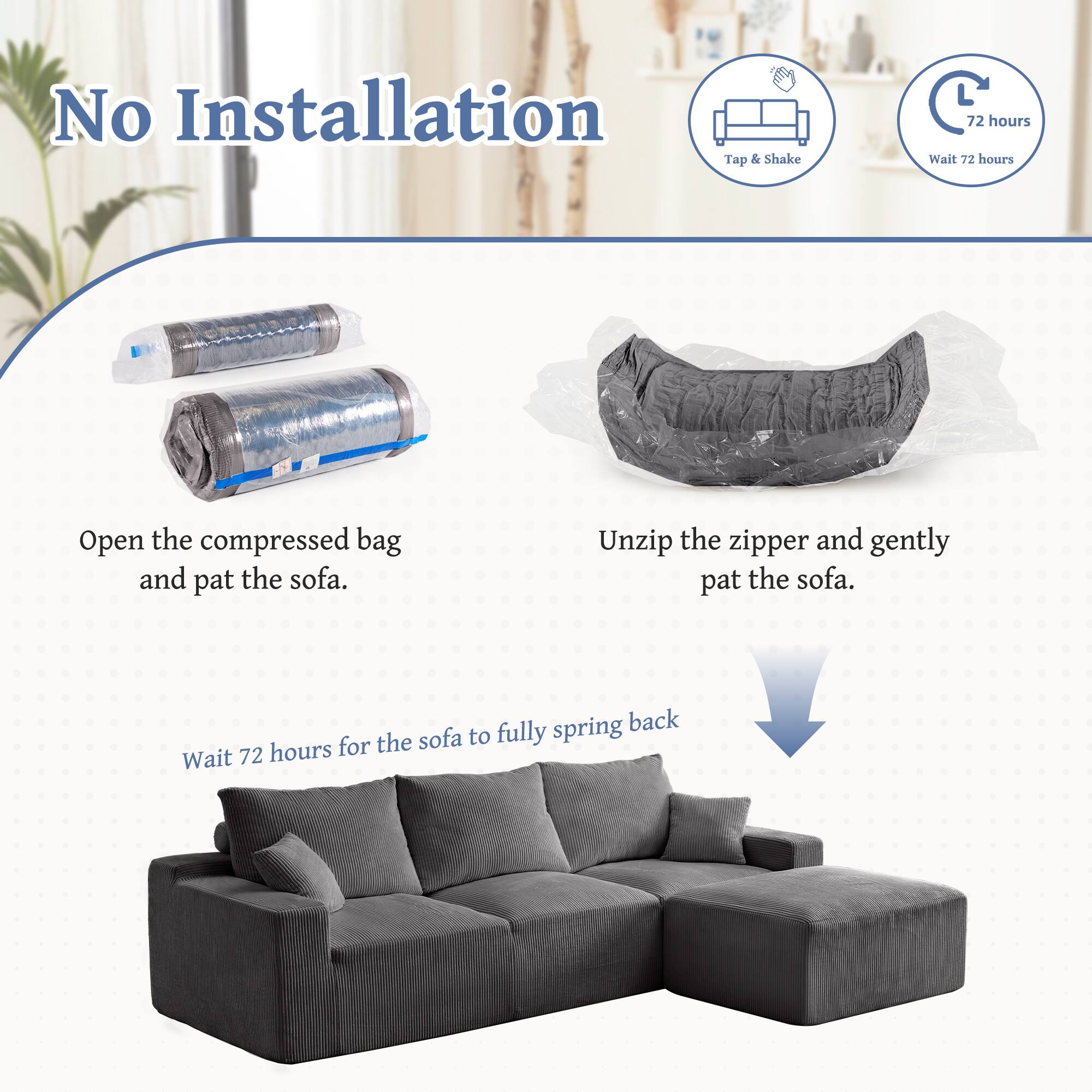 No Installation

Tap & Shake

72 hours

Open the compressed bag and pat the sofa.

Unzip the zipper and gently pat the sofa.

Wait 72 hours for the sofa to fully spring back.