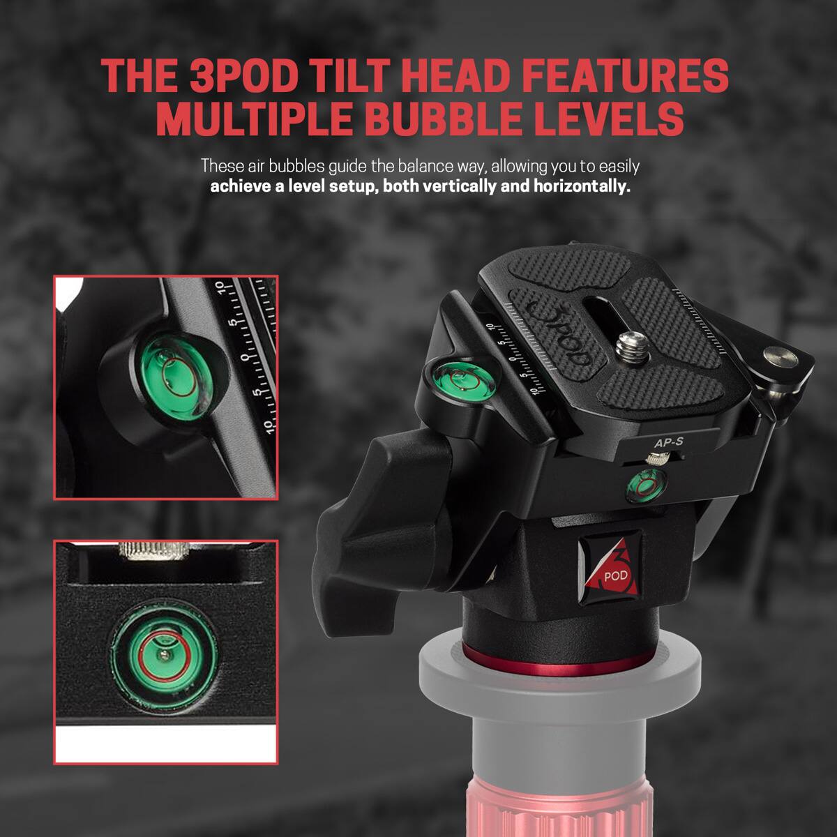 THE 3POD TILT HEAD FEATURES MULTIPLE BUBBLE LEVELS  
These air bubbles guide the balance way, allowing you to easily achieve a level setup, both vertically and horizontally.