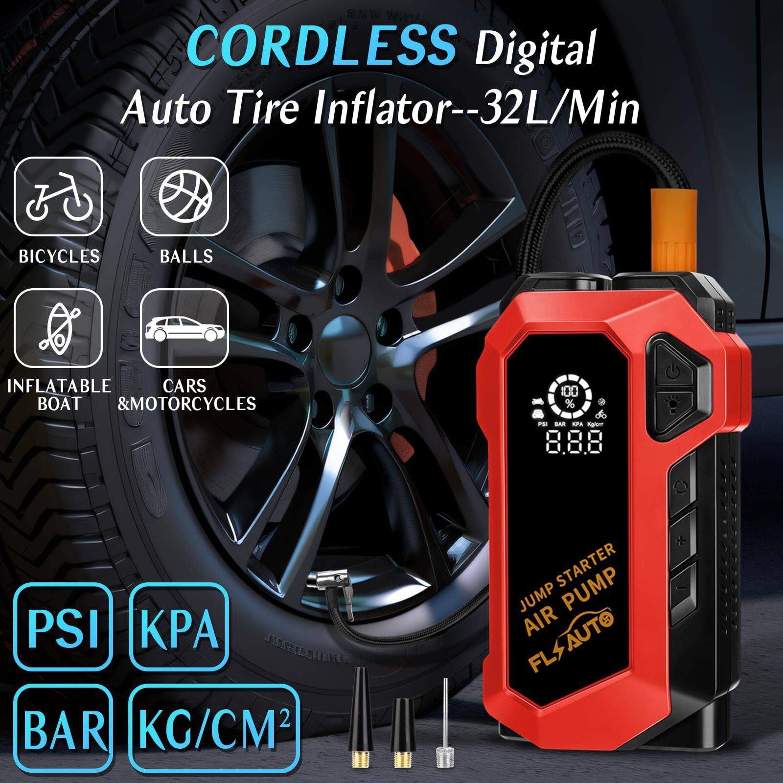 CORDLESS Digital Auto Tire Inflator--32L/Min

- BICYCLES
- BALLS
- INFLATABLE
- CARS
- BOAT & MOTORCYCLES

PSI KPA BAR KG/CM²

JUMP STARTER AIR PUMP

FLS AUTO