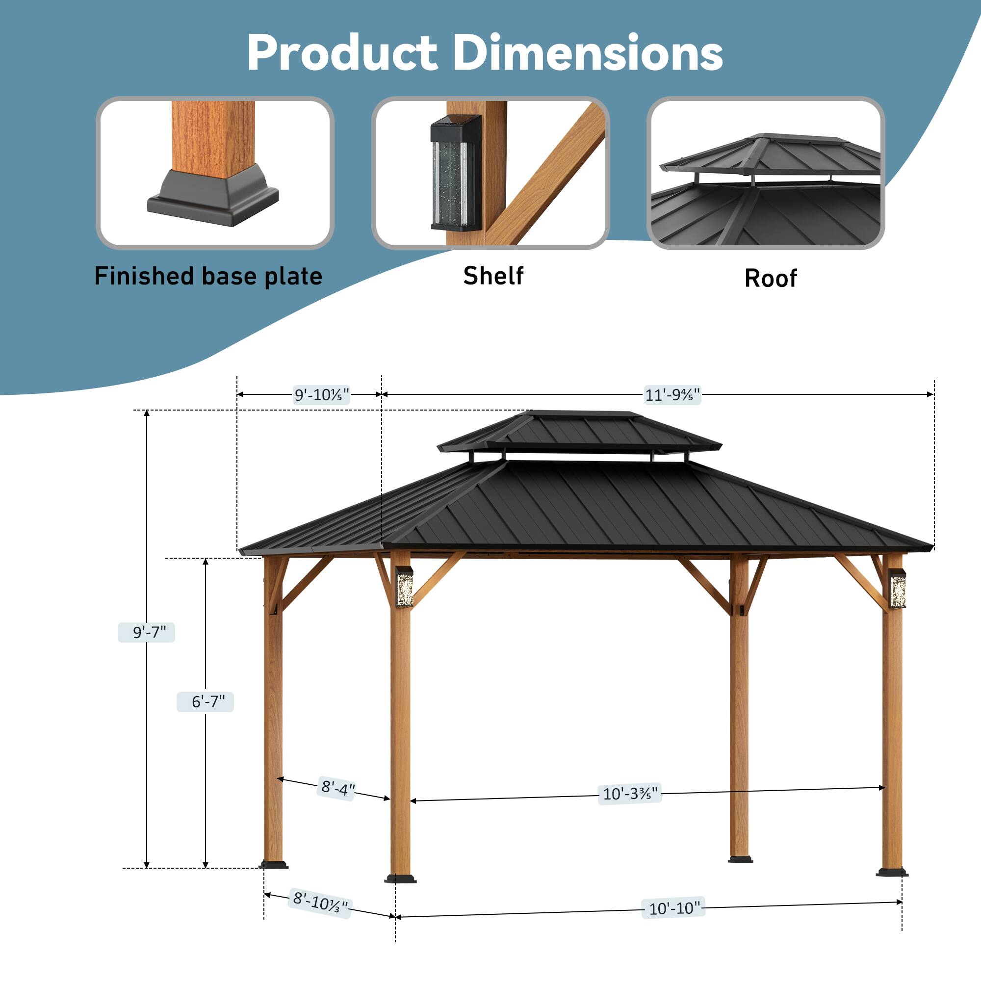 Product Dimensions  
Finished base plate: 9'-10"  
Shelf: 11'-9"  
Roof: 9'-7"  
Height: 6'-7"  
Width: 8'-4"  
Length: 10'-3"  
Depth: 8'-10"  
Width: 10'-10"