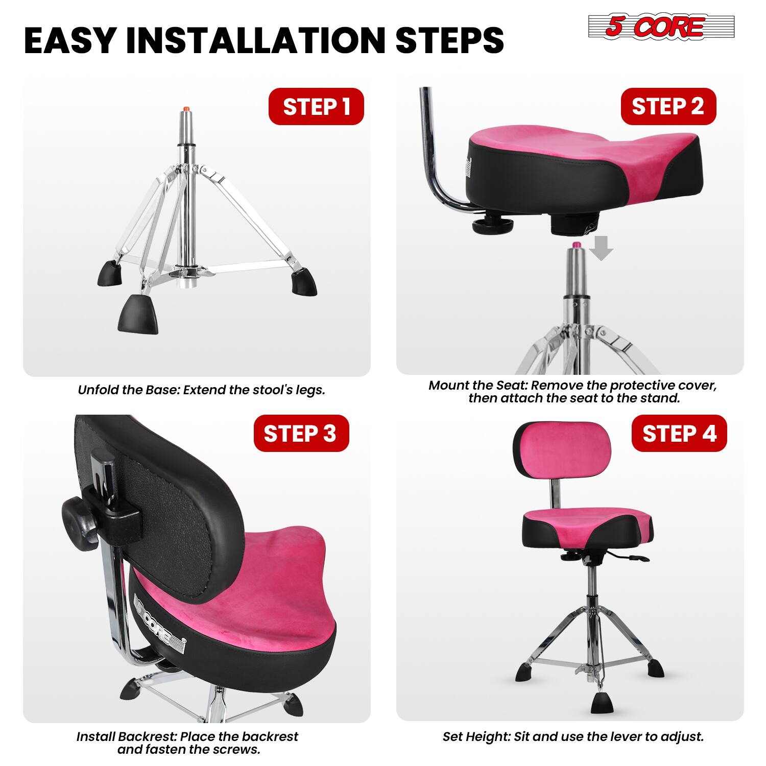 EASY INSTALLATION STEPS

5 CORE

STEP 1
Unfold the Base: Extend the stool's legs.

STEP 2
Mount the Seat: Remove the protective cover, then attach the seat to the stand.

STEP 3
Install Backrest: Place the backrest and fasten the screws.

STEP 4
Set Height: Sit and use the lever to adjust.