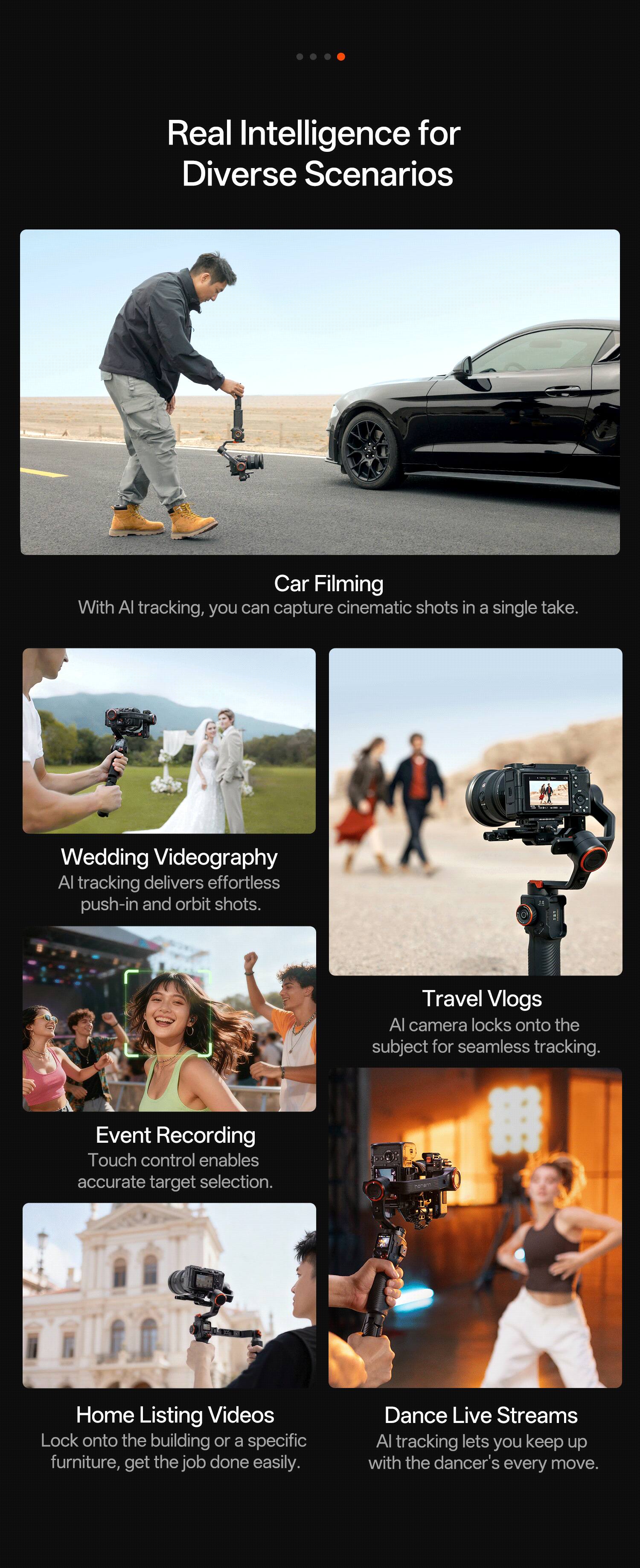 Real Intelligence for Diverse Scenarios

Car Filming
With AI tracking, you can capture cinematic shots in a single take.

Wedding Videography
AI tracking delivers effortless push-in and orbit shots.

Travel Vlogs
AI camera locks onto the subject for seamless tracking.

Event Recording
Touch control enables accurate target selection.

Home Listing Videos
Lock onto the building or a specific furniture, get the job done easily.

Dance Live Streams
AI tracking lets you keep up with the dancer's every move.