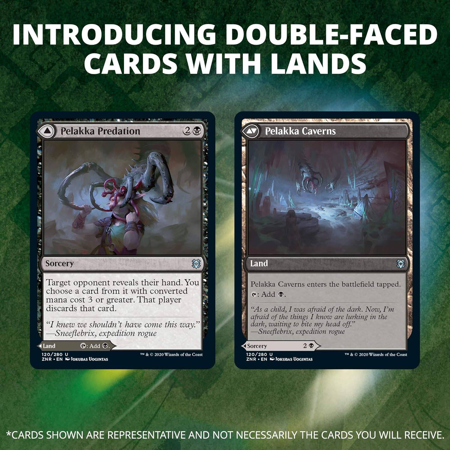 INTRODUCING DOUBLE-FACED CARDS WITH LANDS

Pelakka Predation
Sorcery
Target opponent reveals their hand. You choose a card from it with converted mana cost 3 or greater. That player discards that card.
"I knew we shouldn't have come this way." Sneeflebrix, expedition rogue
Land
120/280 U
© 2020 Wizards of the Coast
ZNK - EN
TOKUBAS UOGINTAS

Pelakka Caverns
Land
Pelakka Caverns enters the battlefield tapped.
e: Add .
"As a child, I was afraid of the dark. Now, I'm afraid of the things I know are lurking in the dark, waiting to bite my head off." Sneeflebrix, expedition rogue
Sorcery
2
120/280 U
© 2020 Wizards of the Coast
ZNK - EN
TOKUBAS UOGINTAS

*CARDS SHOWN ARE REPRESENTATIVE AND NOT NECESSARILY THE CARDS YOU WILL RECEIVE.