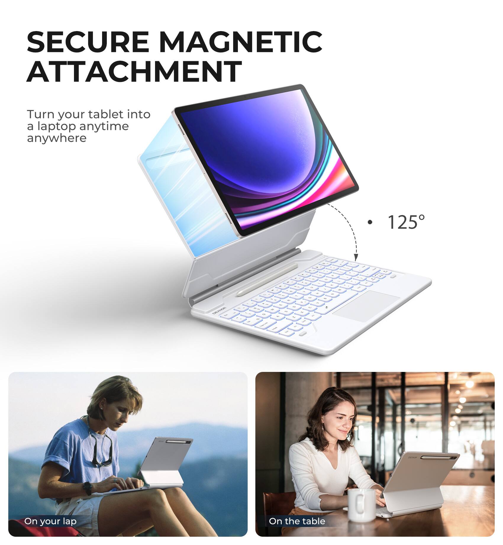 SECURE MAGNETIC ATTACHMENT  
Turn your tablet into a laptop anytime anywhere  

125°  

On your lap  
On the table