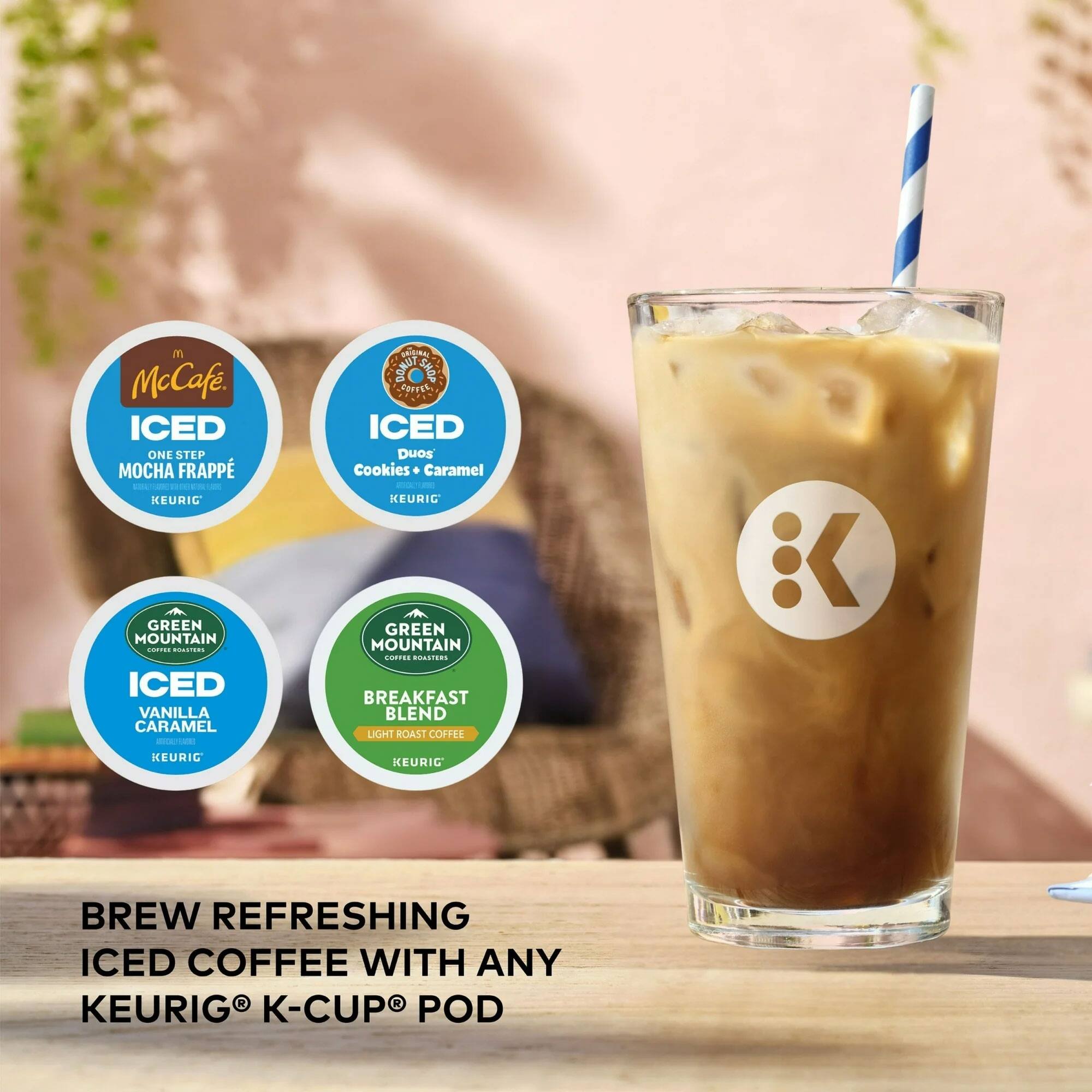 McCafé  
ICED ONE STEP MOCHA FRAPPÉ - KEURIG  

ICED VANILLA CARAMEL - KEURIG  

ICED Duos Cookies + Caramel - KEURIG  

GREEN MOUNTAIN COFFEE ROASTERS  
ICED VANILLA CARAMEL - KEURIG  

GREEN MOUNTAIN COFFEE ROASTERS  
BREAKFAST BLEND LIGHT ROAST COFFEE - KEURIG  

BREW REFRESHING ICED COFFEE WITH ANY KEURIG® K-CUP® POD