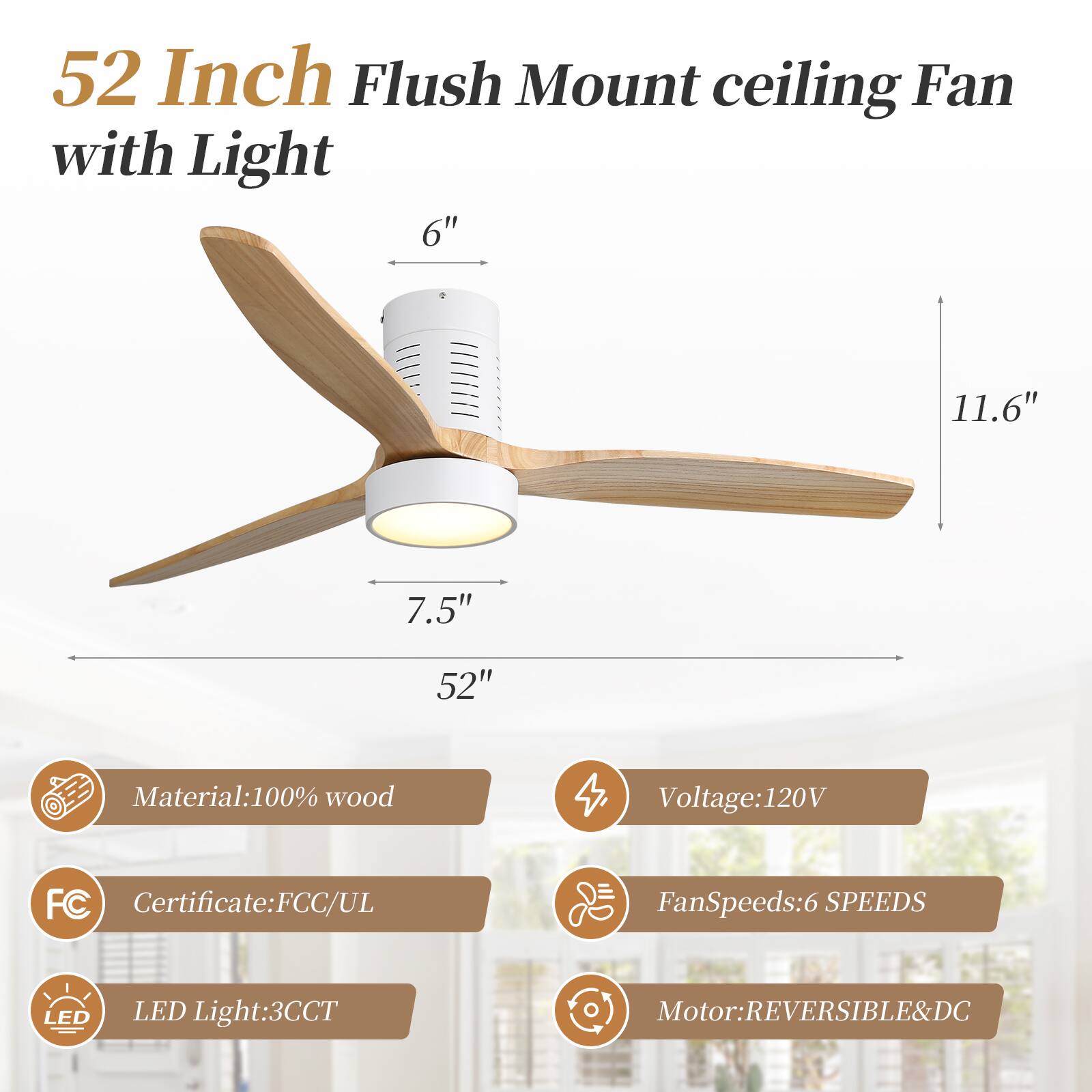52 Inch Flush Mount Ceiling Fan with Light

- 6" 
- 11.6" 
- 7.5" 
- 52"

Material: 100% wood

Voltage: 120V

Certificate: FCC/UL

Fan Speeds: 6 SPEEDS

LED Light: 3CCT

Motor: REVERSIBLE & DC