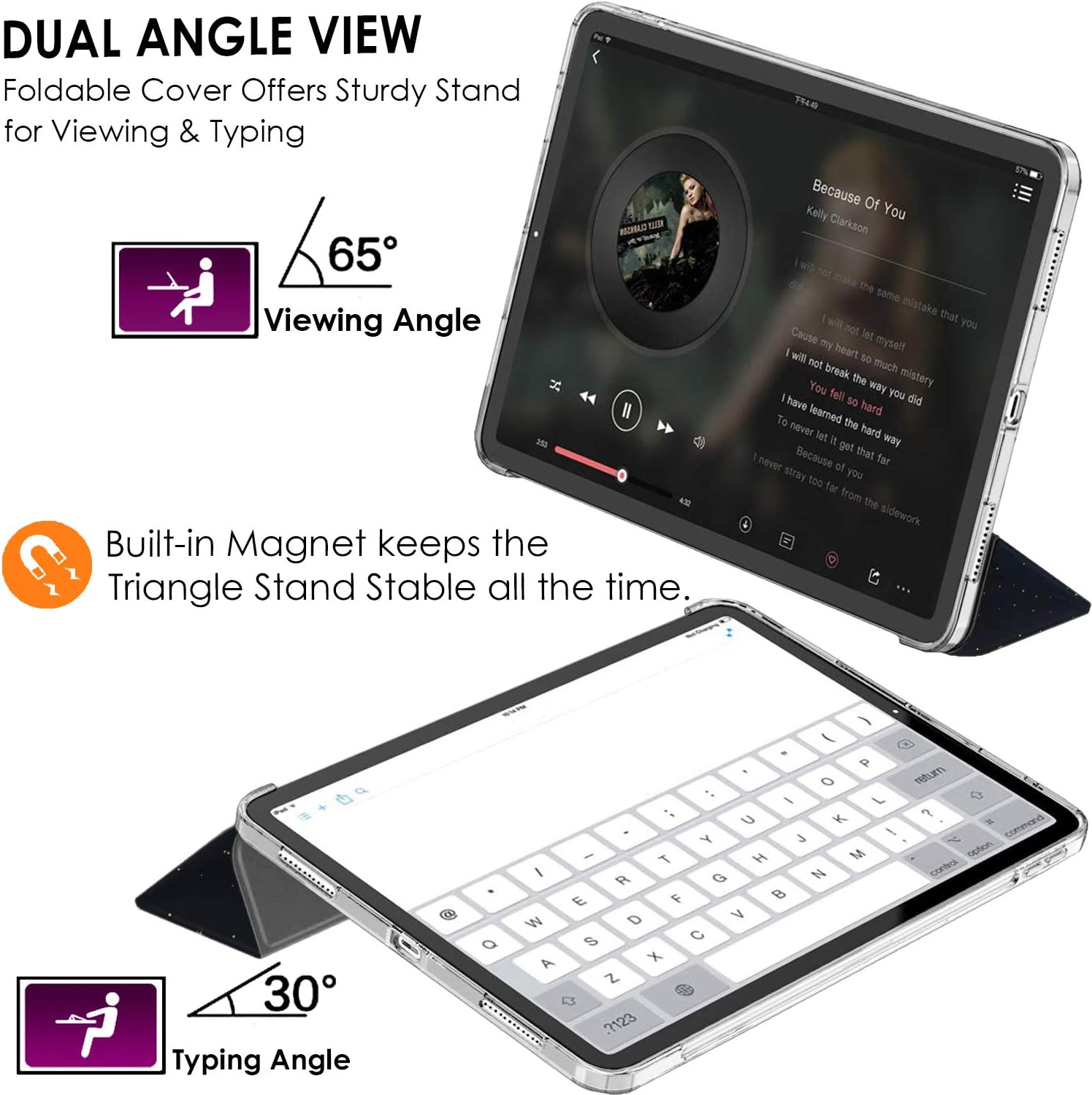 DUAL ANGLE VIEW  
Foldable Cover Offers Sturdy Stand for Viewing & Typing  
65° Viewing Angle  
Built-in Magnet keeps the Triangle Stand Stable all the time.  

Because Of You  
Kelly Clarkson  
I will not make the same mistake that you did  
Cause I will not let myself break the way you did  
I will not let my heart be so much mystery  
You fell so hard  
I never learned the hard way  
Because I never let it get that far  
I never stray too far from the sidewalk  

a 30° Typing Angle  
Q W E R T Y U I O P  
A S D F G H J K L  
Z X C V B N M