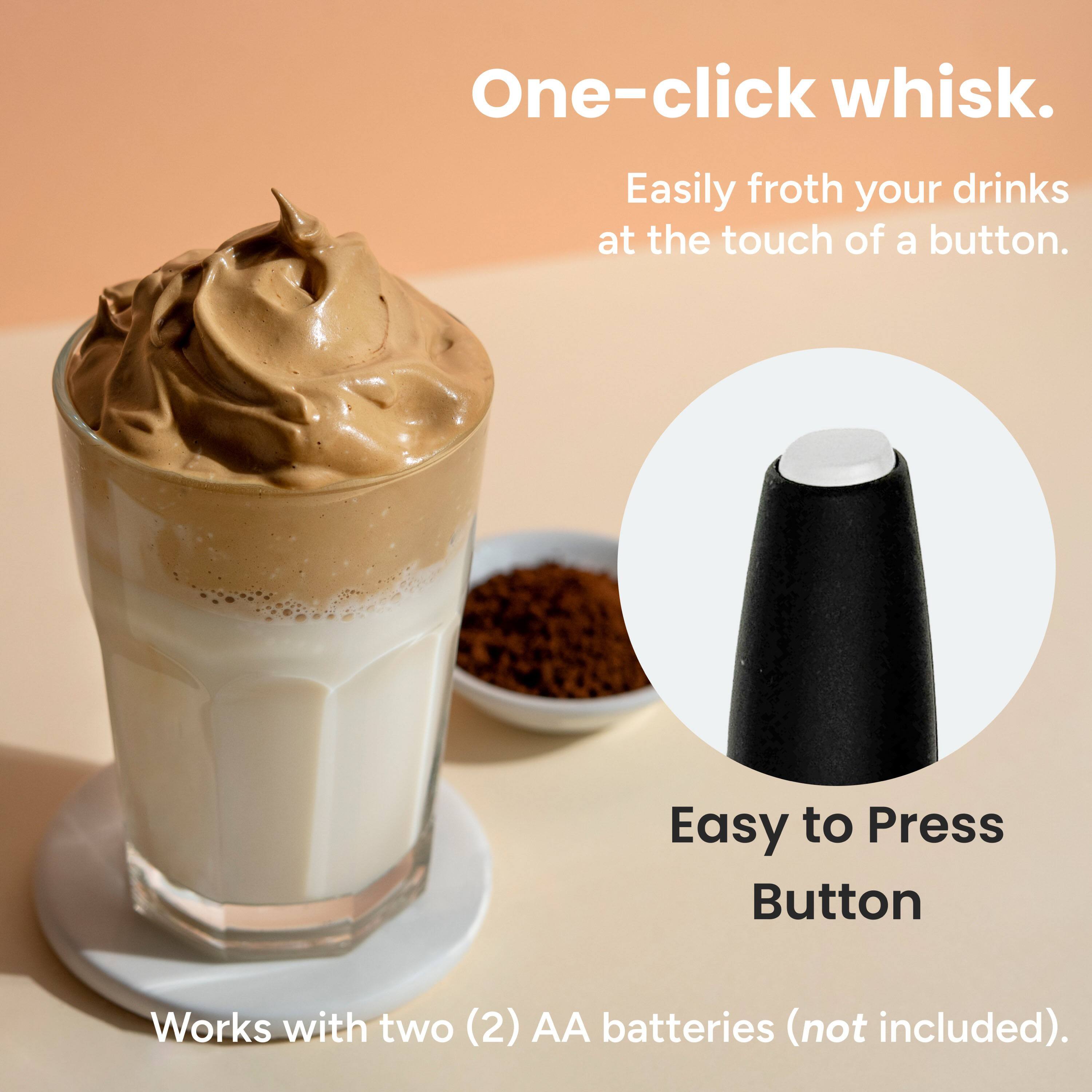 One-click whisk.  
Easily froth your drinks at the touch of a button.  

Easy to Press Button  

Works with two (2) AA batteries (not included).