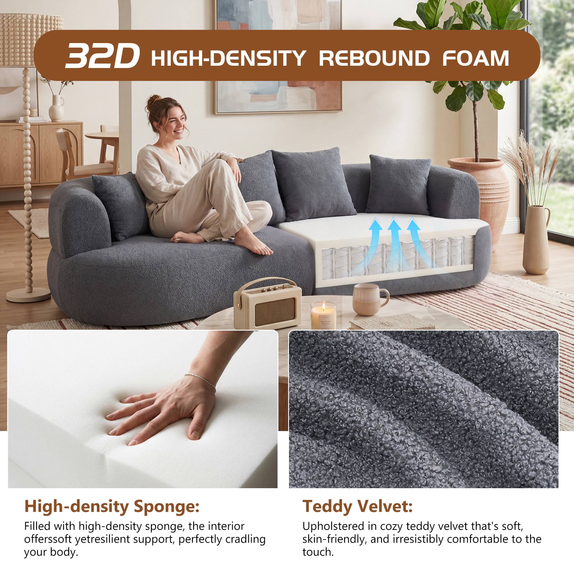 32D HIGH-DENSITY REBOUND FOAM

High-density Sponge: Filled with high-density sponge, the interior offers soft yet resilient support, perfectly cradling your body.

Teddy Velvet: Upholstered in cozy teddy velvet that's soft, skin-friendly, and irresistibly comfortable to the touch.