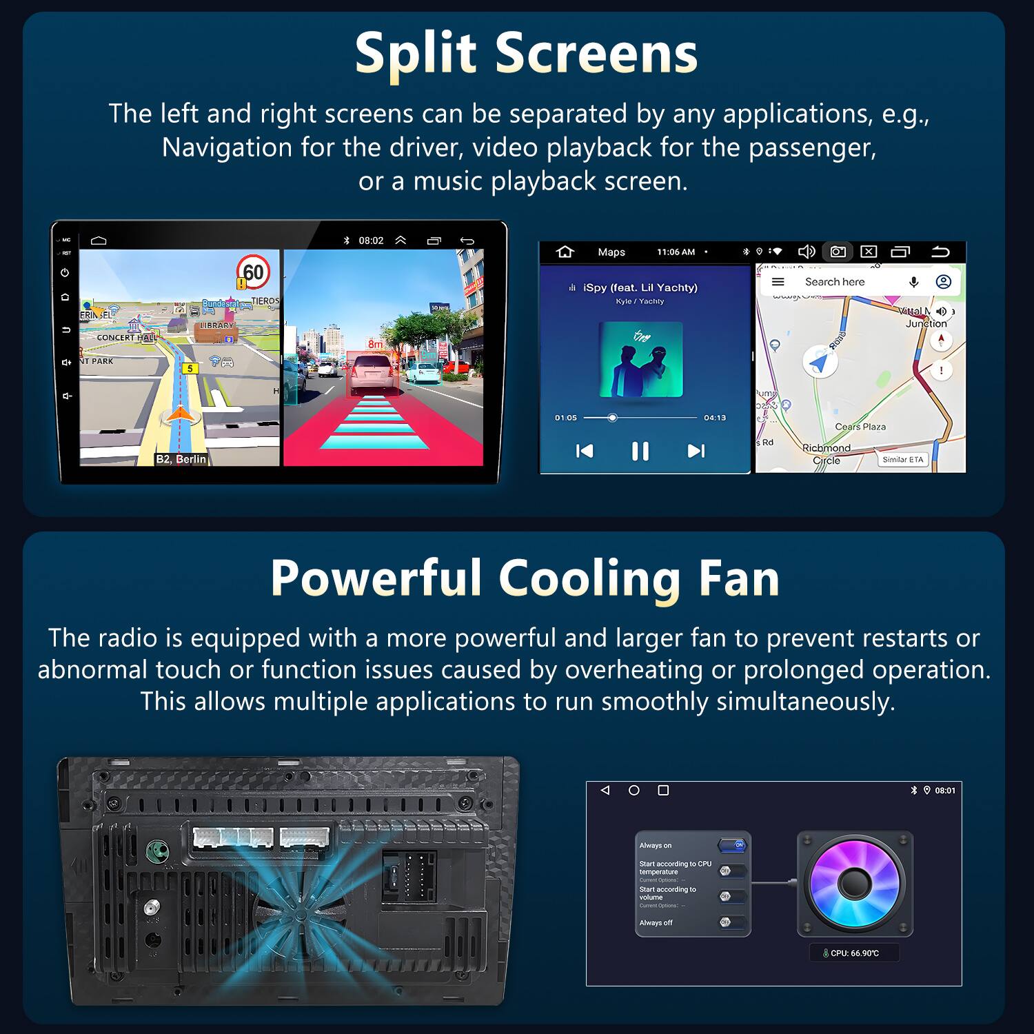 Split Screens

The left and right screens can be separated by any applications, e.g., Navigation for the driver, video playback for the passenger, or a music playback screen.

Powerful Cooling Fan

The radio is equipped with a more powerful and larger fan to prevent restarts or abnormal touch or function issues caused by overheating or prolonged operation. This allows multiple applications to run smoothly simultaneously.