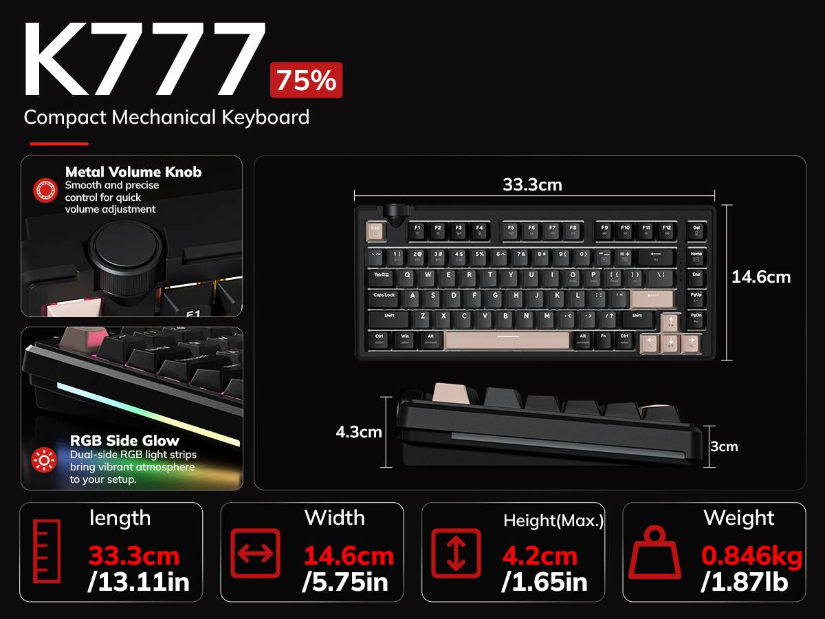 K777 75% Compact Mechanical Keyboard

Metal Volume Knob
Smooth and precise control for quick volume adjustment

33.3cm

ESE
F1
F2
F3
F4
F5
FG

FC
FD
F30
F11
F12
Del
1 - Cape US
z Q A
w S
E D
5% 6 R T F G
7 Y H
A
= U J
D C I K
0) o L
P ::
[
0
go
I
1
- Eish ...

14.6cm

SNITE
z
x
C
V

N

>
SERPI
PURA
CH
Win
Am
AN
PM
CAR

RGB Side Glow
Dual-side RGB light strips bring vibrant atmosphere to your setup.

4.3cm
3cm

length 33.3cm /13.11in
Width 14.6cm /5.75in
Height(Max.) 4.2cm /1.65in
Weight 0.846kg /1.87lb