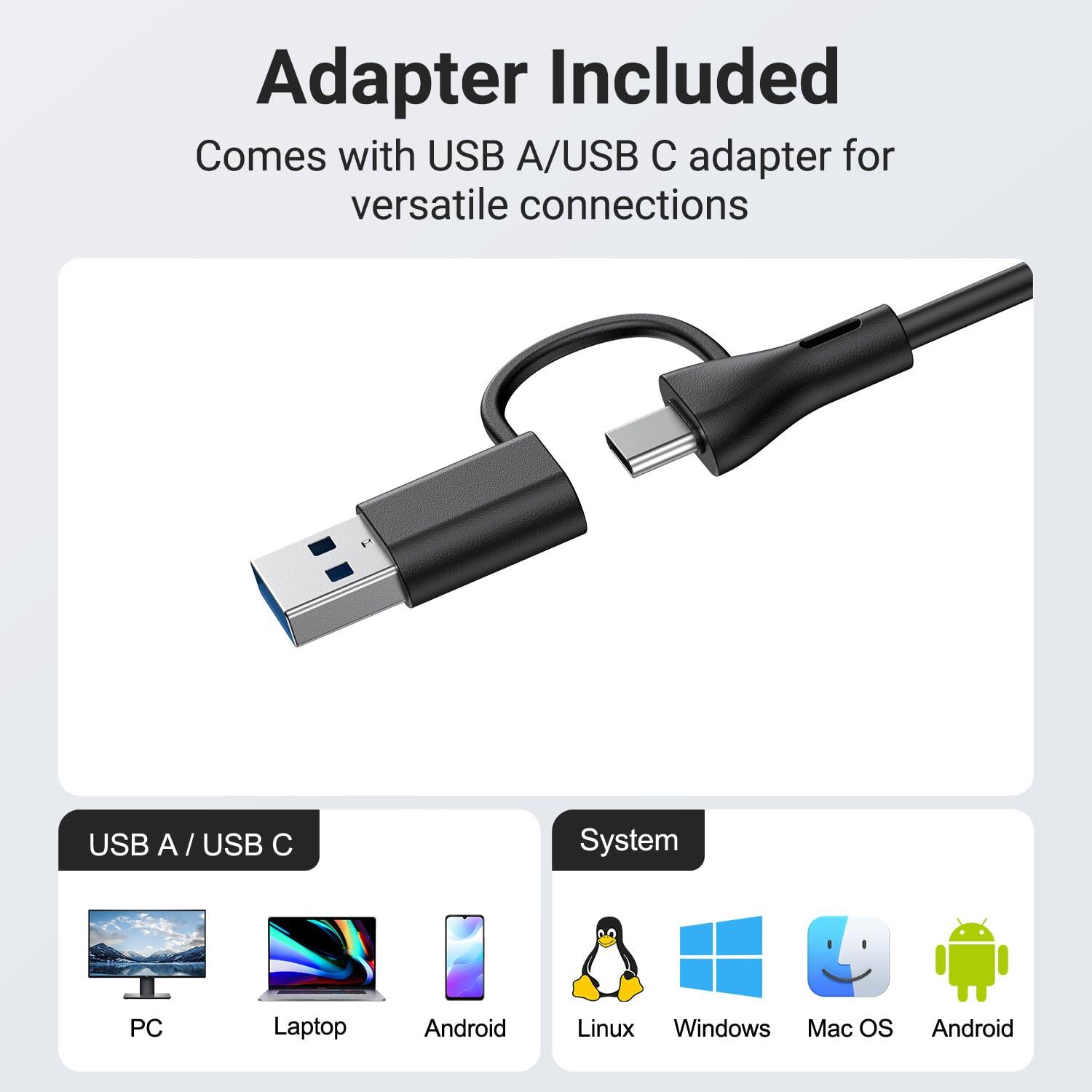 Adapter Included  
Comes with USB A/USB C adapter for versatile connections  

USB A / USB C  
PC  
Laptop  
Android  

System  
Linux  
Windows  
Mac OS  
Android