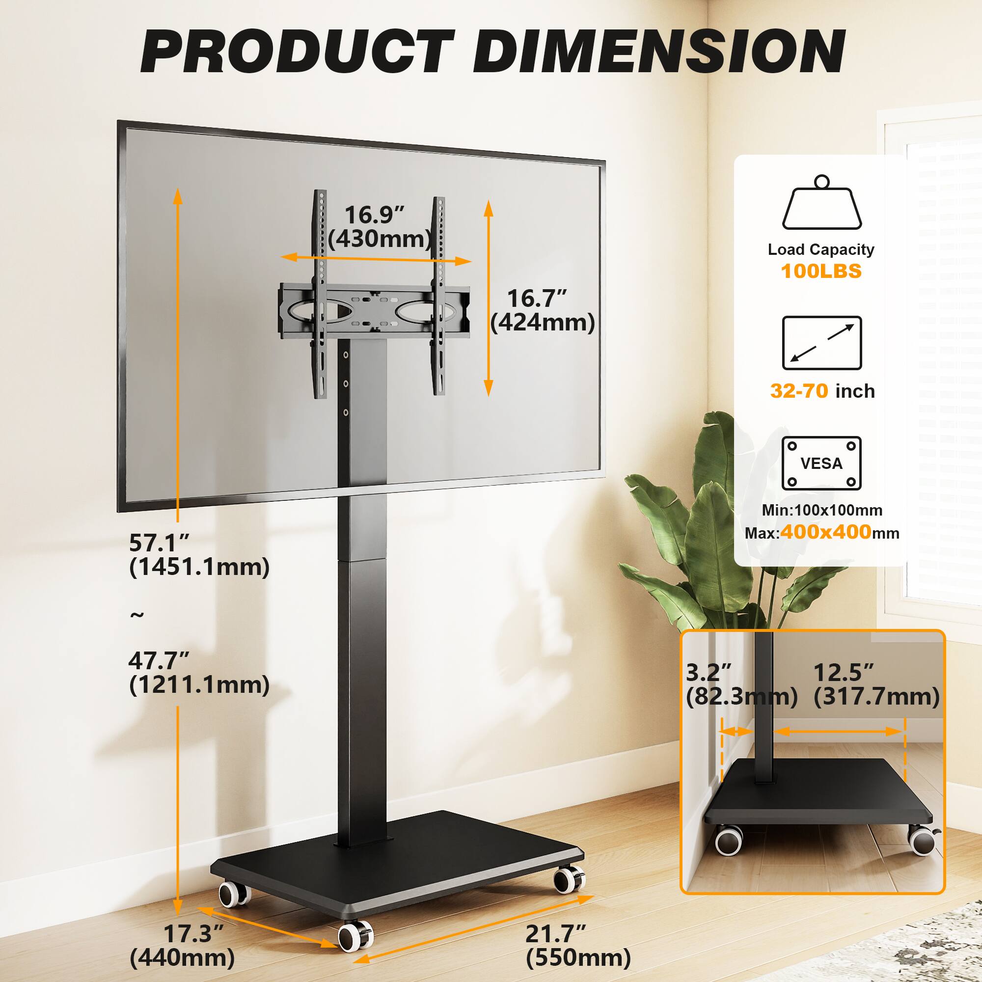 PRODUCT DIMENSION

- Width: 16.9" (430mm)
- Height: 16.7" (424mm)
- Load Capacity: 100LBS
- VESA Compatibility: 32-70 inch
- VESA Mount Range: Min: 100x100mm Max: 400x400mm
- Stand Height: 57.1" (1451.1mm)
- Stand Height (with wheels): ~47.7" (1211.1mm)
- Base Width: 17.3" (440mm)
- Base Depth: 21.7" (550mm)
- Base Width (with wheels): 3.2" (82.3mm)
- Base Depth (with wheels): 12.5" (317.7mm)
