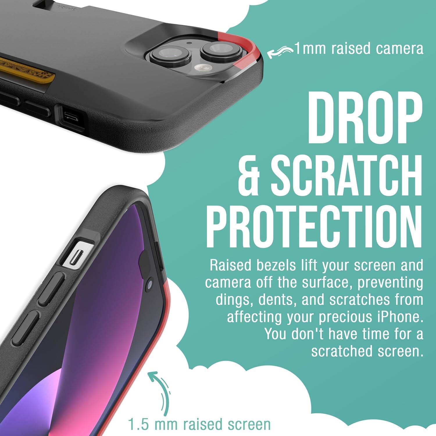 1 mm raised camera  
DROP & SCRATCH PROTECTION  
Raised bezels lift your screen and camera off the surface, preventing dings, dents, and scratches from affecting your precious iPhone. You don't have time for a scratched screen.  
1.5 mm raised screen
