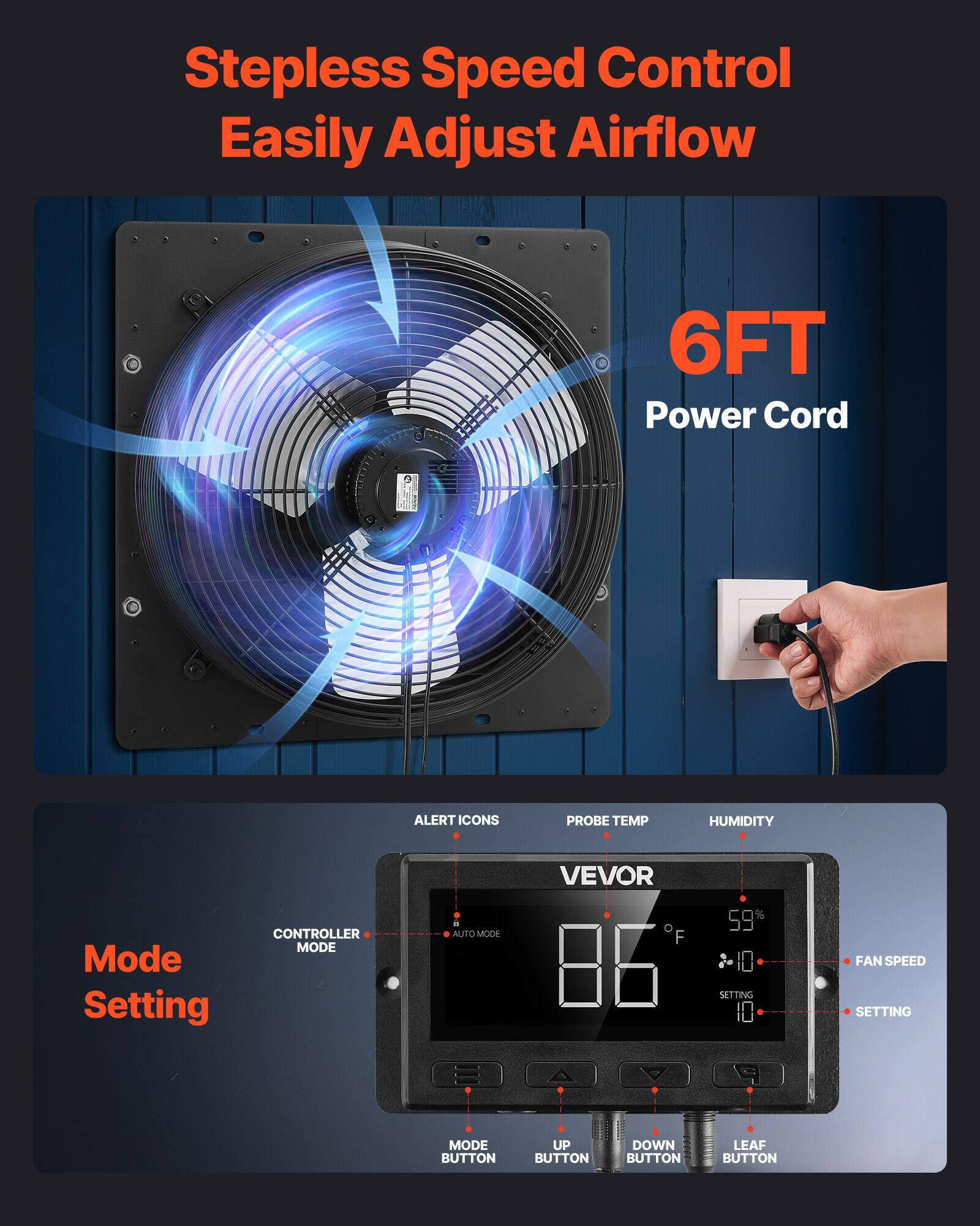 Stepless Speed Control Easily Adjust Airflow  
6FT Power Cord  

Mode Setting  
CONTROLLER MODE  
AUTO MODE  

ALERT ICONS  
PROBE TEMP  
HUMIDITY  

VEVOR  
86°F  
59%  

FAN SPEED  
SETTING  

MODE BUTTON  
UP BUTTON  
DOWN BUTTON  
LEAF BUTTON