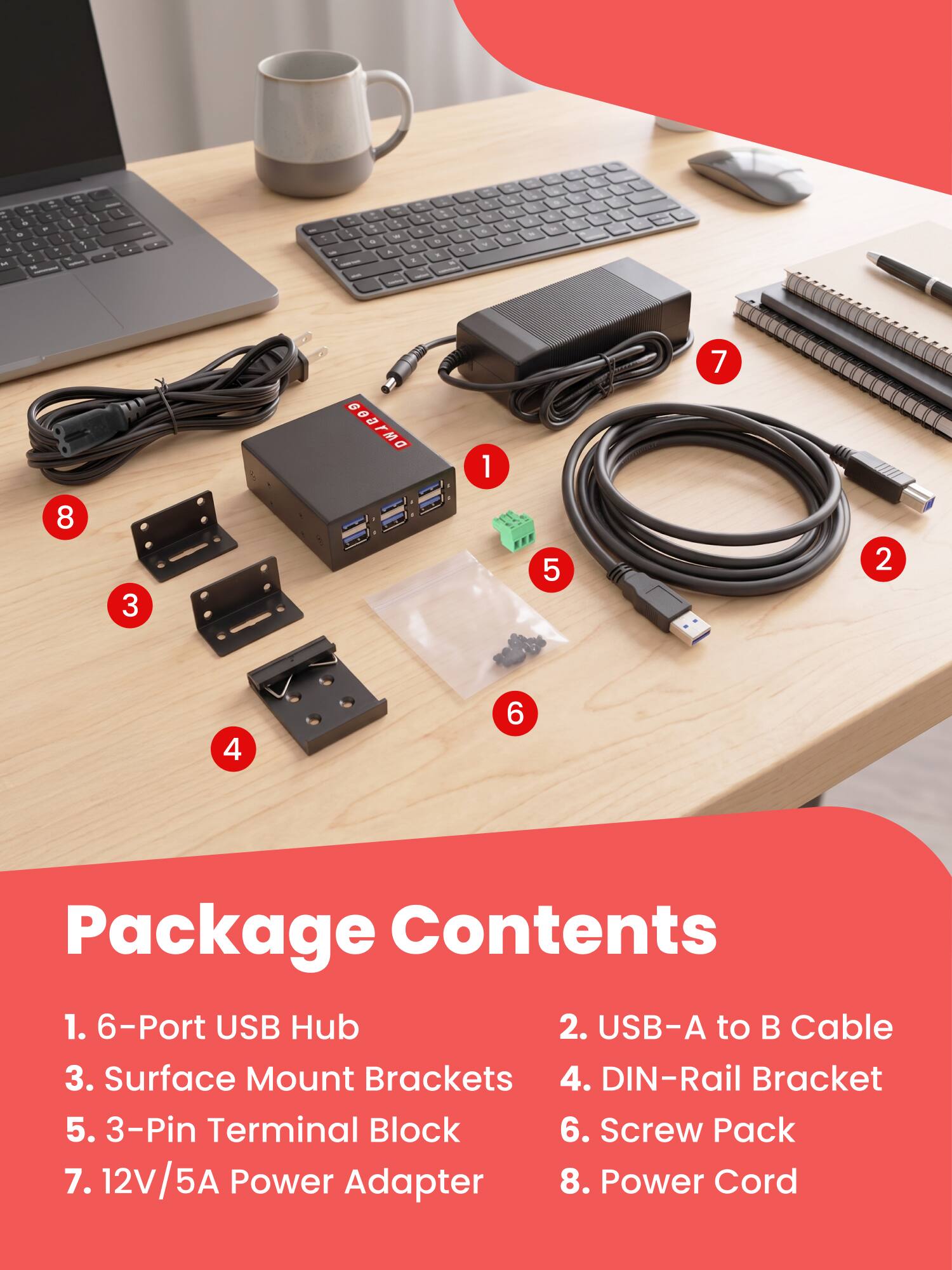 - LO 5 is - . - L - . - - M 4
1
.
g
100 .
1 % &
- . - 1 9 5 . 11.
- - 16
18 - .
9
"
DWAGG
1
7
8
3
5
2
4

Package Contents
1. 6-Port USB Hub
2. USB-A to B Cable
3. Surface Mount Brackets
4. DIN-Rail Bracket
5. 3-Pin Terminal Block
6. Screw Pack
7. 12V/5A Power Adapter
8. Power Cord