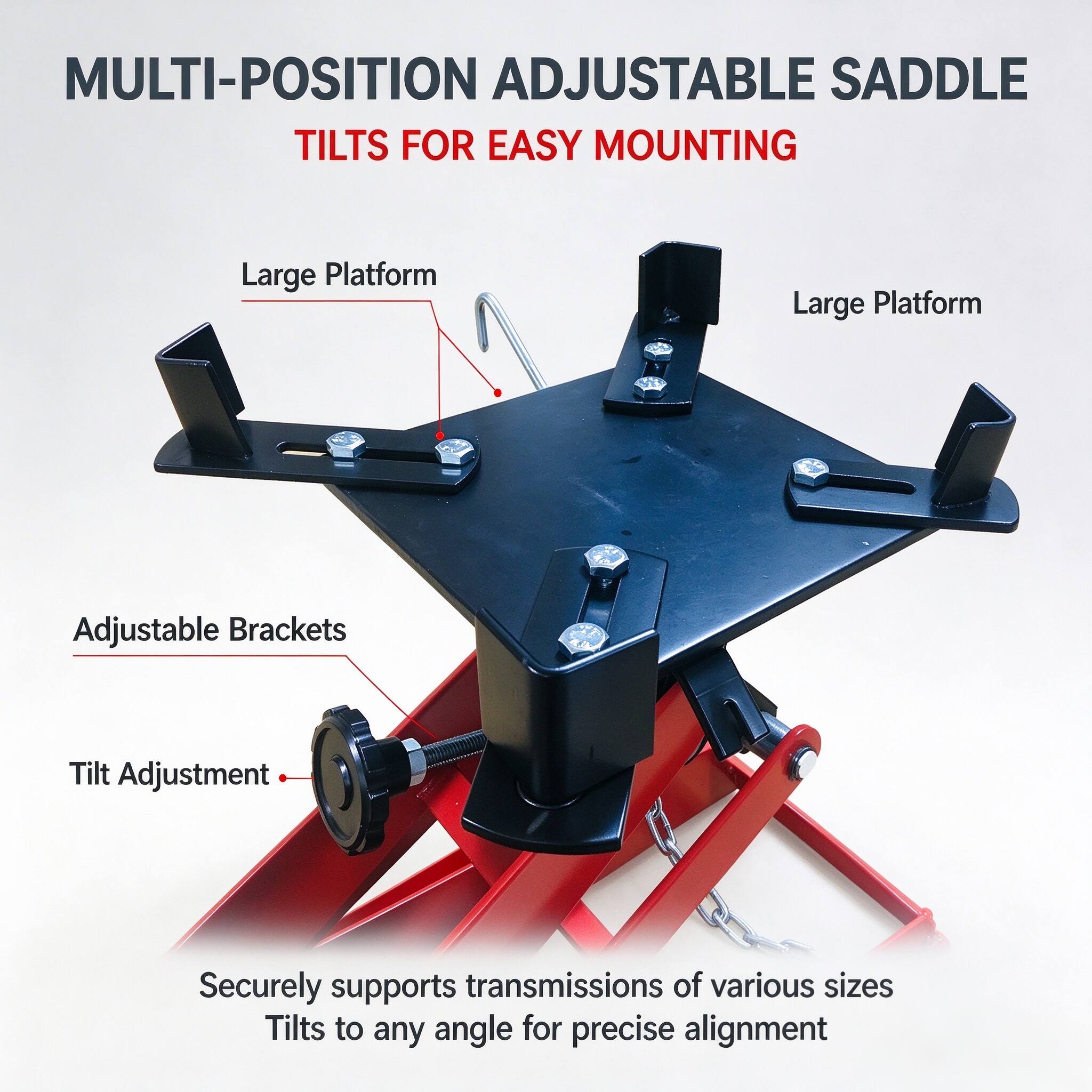 MULTI-POSITION ADJUSTABLE SADDLE TILTS FOR EASY MOUNTING

Large Platform
Large Platform
Adjustable Brackets
Tilt Adjustment

Securely supports transmissions of various sizes
Tilts to any angle for precise alignment