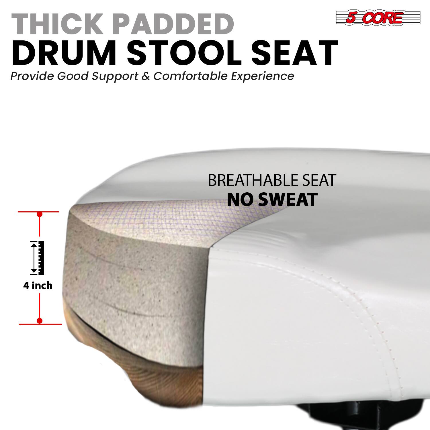 5 CORE THICK PADDED DRUM STOOL SEAT  
Provide Good Support & Comfortable Experience  

BREATHABLE SEAT  
NO SWEAT  

4 inch