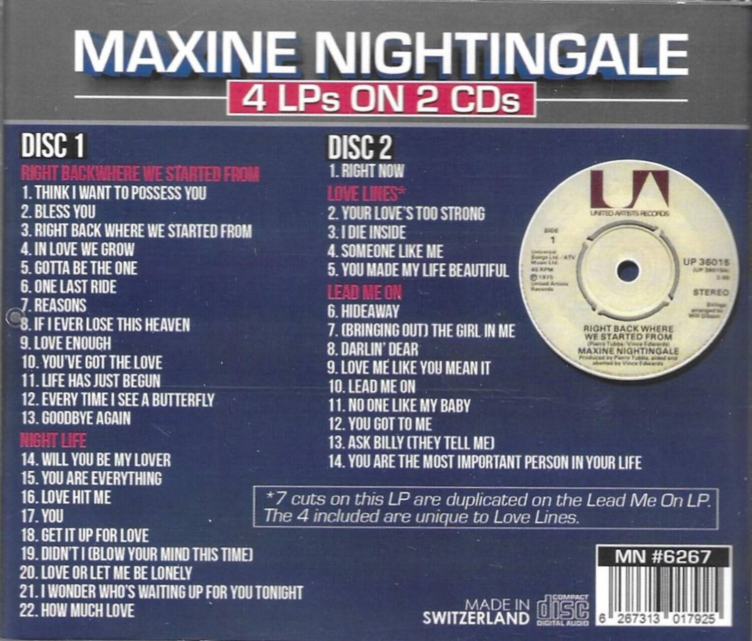 MAXINE NIGHTINGALE  
4 LPs ON 2 CDs  

DISC 1  
1. RIGHT BACKWHERE WE STARTED FROM  
2. THINK I WANT TO POSSESS YOU  
3. BLESS YOU  
4. RIGHT BACK WHERE WE STARTED FROM  
5. IN LOVE WE GROW  
6. GOTTA BE THE ONE  
7. ONE LAST RIDE  
8. REASONS  
9. IF I EVER LOSE THIS HEAVEN  
10. LOVE ENOUGH  
11. YOU'VE GOT THE LOVE  
12. LIFE HAS JUST BEGUN  
13. EVERY TIME I SEE A BUTTERFLY  
14. GOODBYE AGAIN  
15. WILL YOU BE MY LOVER  
16. YOU ARE EVERYTHING  
17. LOVE HIT ME  
18. GET IT UP FOR LOVE  
19. DIDN'T I BLOW YOUR MIND THIS TIME  
20. LOVE OR LET ME BE LONELY  
21. I WONDER WHO'S WAITING FOR YOU TONIGHT  
22. HOW MUCH LOVE  

DISC 2  
1. RIGHT NOW  
2. LOVE'S TOO STRONG  
3. LOVE INSIDE  
4. SOMEONE LIKE ME  
5. YOU MADE MY LIFE BEAUTIFUL  
6. LEAD ME ON  
7. (BRINGING OUT) THE GIRL IN ME  
8. DARLIN' DEAR  
9. LOVE ME LIKE YOU MEAN IT  
10. LEAD ME ON  
11. NO ONE LIKE MY BABY  
12. YOU GOT TO ME  
13. ASK BILLY (THEY TELL ME)  
14. YOU ARE THE MOST IMPORTANT PERSON IN YOUR LIFE  

*7 cuts on this LP are duplicated on the Lead Me On LP.  
The 4 included are unique to Love Lines.  

MN #6267  
MADE IN SWITZERLAND  
UP 36015  
STEREO  
UP 36015  
STEREO  
UP 36015  
STEREO  
UP 36015  
STEREO  
UP 36015  
STEREO  
UP 36015  
STEREO  
UP 36015  
STEREO  
UP 36015  
STEREO  
UP 36015  
STEREO  
UP 360