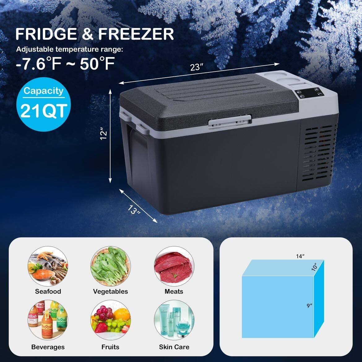 FRIDGE & FREEZER  
Adjustable temperature range: -7.6°F ~ 50°F  

Capacity: 21QT  

Dimensions:  
- Width: 23"  
- Height: 12"  
- Depth: 13"  

Storage Categories:  
- Seafood  
- Vegetables  
- Meats  
- Beverages  
- Fruits  
- Skin Care  

Internal Dimensions:  
- Width: 14"  
- Depth: 10"  
- Height: 9"