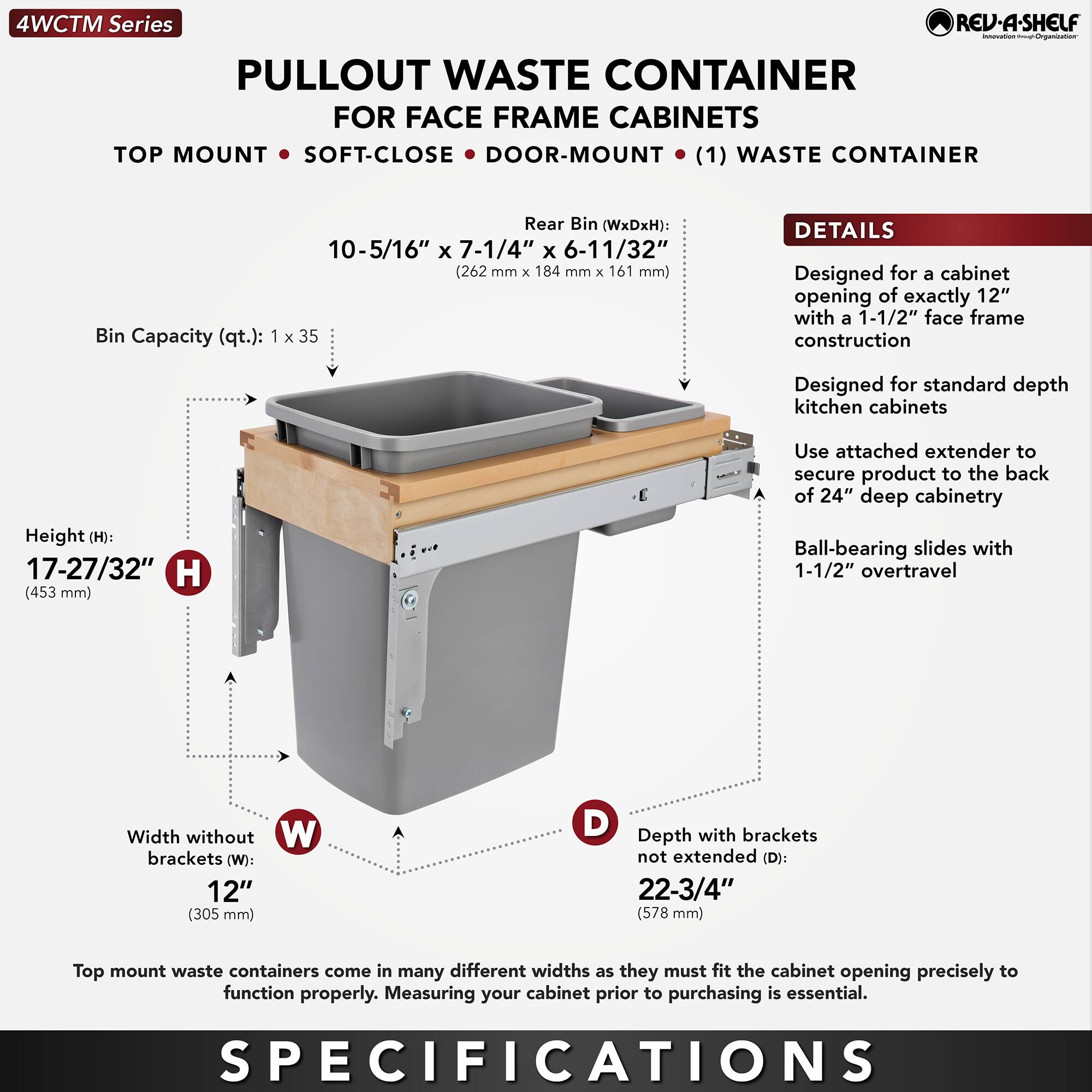 4WCTM Series  
PULLOUT WASTE CONTAINER  
FOR FACE FRAME CABINETS  
TOP MOUNT • SOFT-CLOSE • DOOR-MOUNT • (1) WASTE CONTAINER  

Rear Bin (WxDxH): 10-5/16" x 7-1/4" x 6-11/32" (262 mm x 184 mm x 161 mm)  
Bin Capacity (qt.): 1 x 35  

Height (H): 17-27/32" (453 mm)  
Width without brackets (W): 12" (305 mm)  
Depth with brackets not extended (D): 22-3/4" (578 mm)  

DETAILS  
Designed for a cabinet opening of exactly 12" with a 1-1/2" face frame construction  
Designed for standard depth kitchen cabinets  
Use attached extender to secure product to the back of 24" deep cabinetry  
Ball-bearing slides with 1-1/2" overtravel  

Top mount waste containers come in many different widths as they must fit the cabinet opening precisely