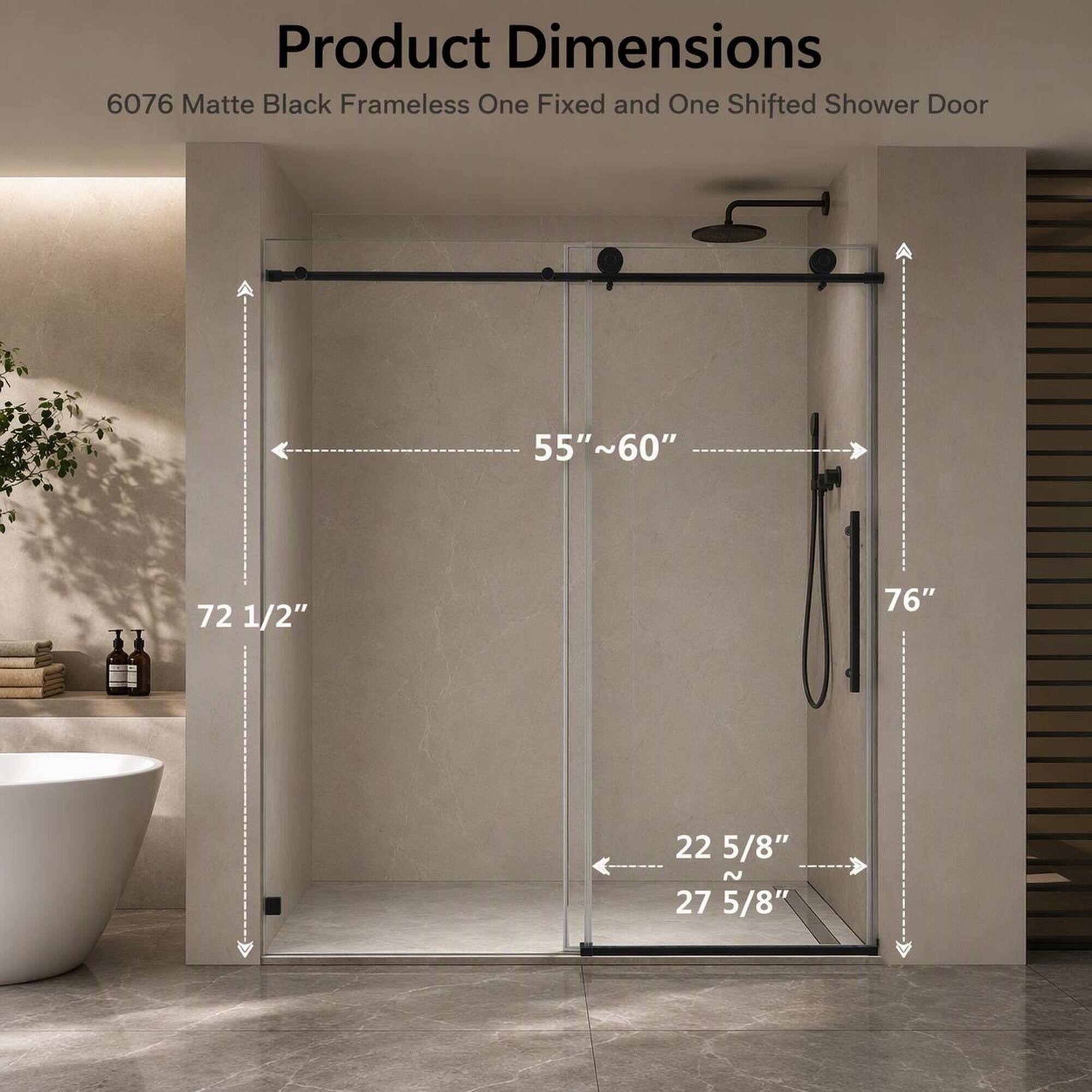 Product Dimensions  
6076 Matte Black Frameless One Fixed and One Shifted Shower Door  
55"~60"  
72 1/2"  
76"  
22 5/8" N 27 5/8"