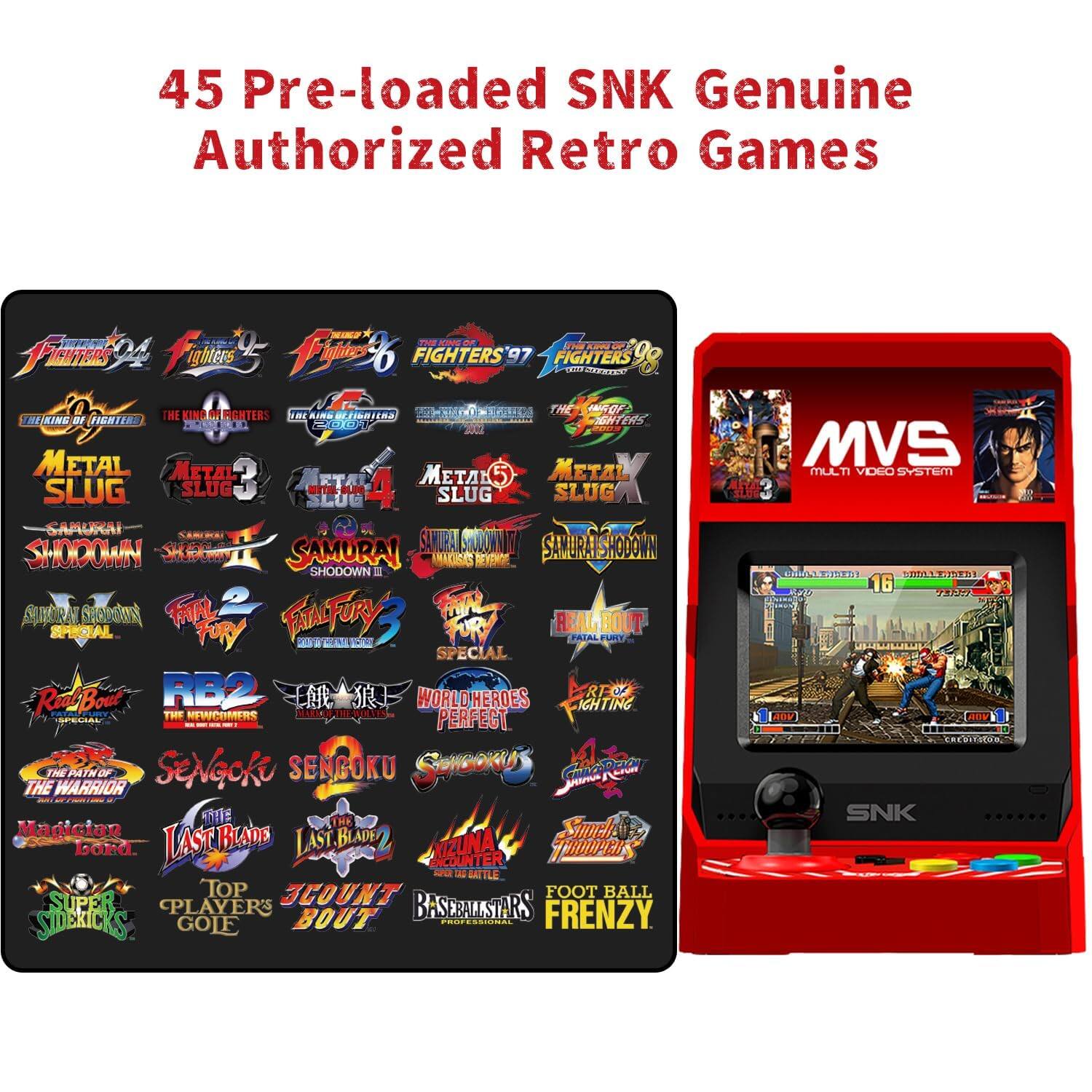 45 Pre-loaded SNK Genuine Authorized Retro Games

- Fighters '94
- Fighters '95
- Fighters '96
- Fighters '97
- Fighters '98
- The King of Fighters '94
- The King of Fighters '95
- The King of Fighters '96
- The King of Fighters '97
- The King of Fighters '98
- Metal Slug
- Metal Slug 2
- Metal Slug 3
- Metal Slug 4
- Metal Slug 5
- Samurai Shodown
- Samurai Shodown II
- Samurai Shodown III
- Samurai Shodown IV: Amakusa's Revenge
- Samurai Shodown V: The Warlords
- Samurai Shodown V Special
- Samurai Shodown VI: Torneo
- Samurai Shodown VII: ZENGA
- Samurai Shodown V Special
- Fatal Fury 2
- Fatal Fury 3: Road to the Final Victory
- Fatal Fury 3 Special
- Real Bout Fatal Fury 2
- Real Bout Fatal Fury 3
- Real Bout Fatal Fury 3 Special
- World Heroes Perfect
- Sengoku
-