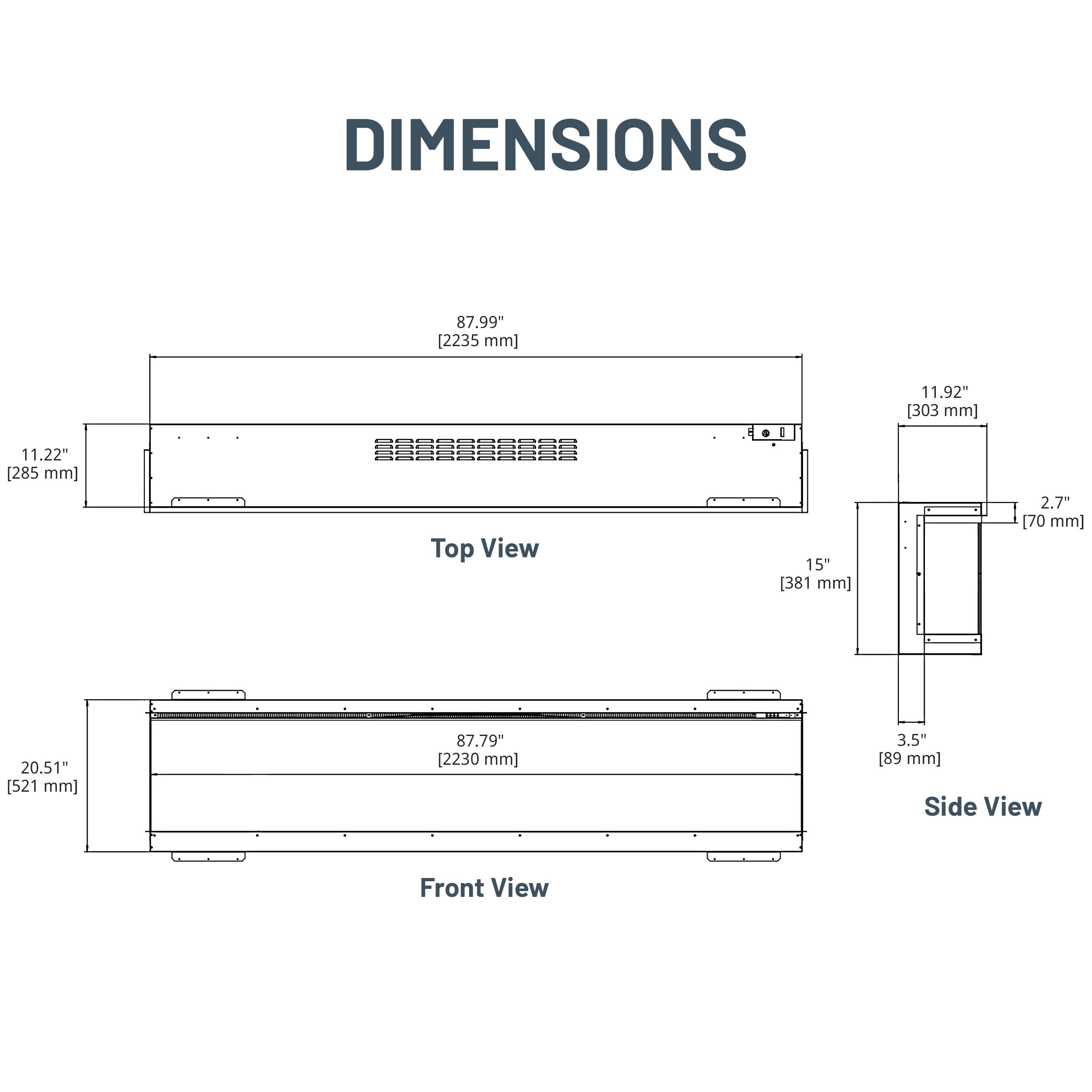 DIMENSIONS

Top View
- 87.99" [2235 mm]
- 11.22" [285 mm]
- 15" [381 mm]
- 11.92" [303 mm]
- 2.7" [70 mm]

Front View
- 87.79" [2230 mm]
- 20.51" [521 mm]

Side View
- 3.5" [89 mm]