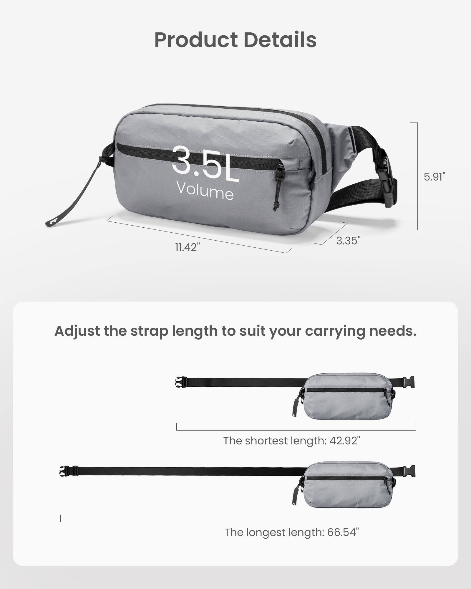 Product Details: 3.5L Volume, 5.91" x 11.42" x 3.35"
Adjust the strap length to suit your carrying needs. The shortest length: 42.92"
The longest length: 66.54"