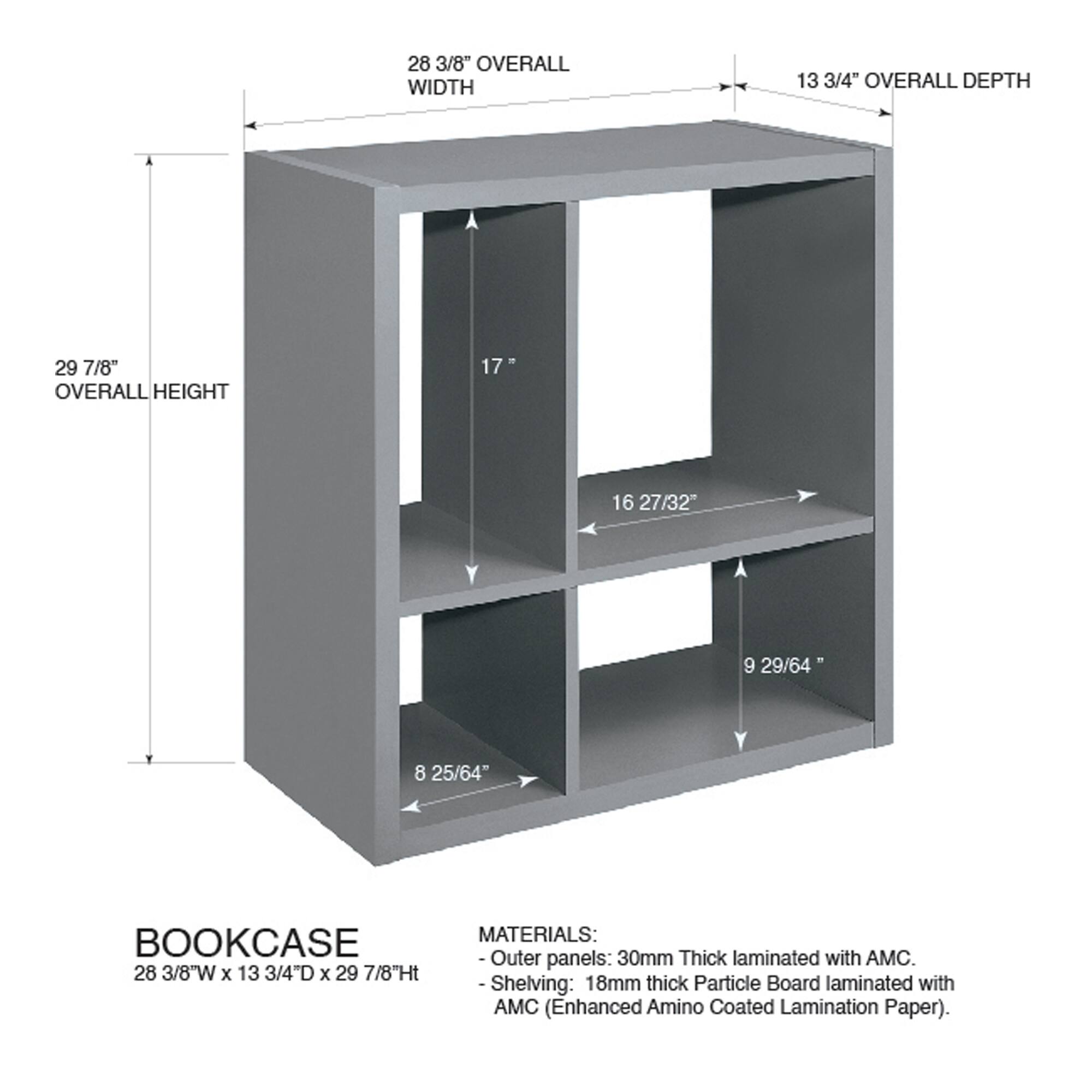 28 3/8" OVERALL WIDTH  
13 3/4" OVERALL DEPTH  
29 7/8" OVERALL HEIGHT  

BOOKCASE  
28 3/8"W x 13 3/4"D x 29 7/8"Ht  

MATERIALS:  
- Outer panels: 30mm Thick laminated with AMC.  
- Shelving: 18mm thick Particle Board laminated with AMC (Enhanced Amino Coated Lamination Paper).