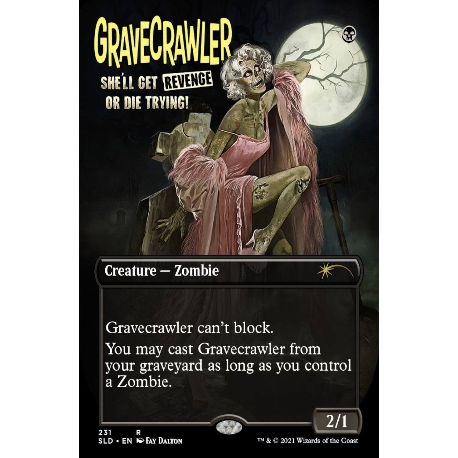 GRAVECRAWLER  
SHELL GET REVENGE OR DIE TRYING!  
Creature - Zombie  
Gravecrawler can't block.  
You may cast Gravecrawler from your graveyard as long as you control a Zombie.  
2/1  
231 SLD R EN FAY DALTON  
TM & © 2021 Wizards of the Coast
