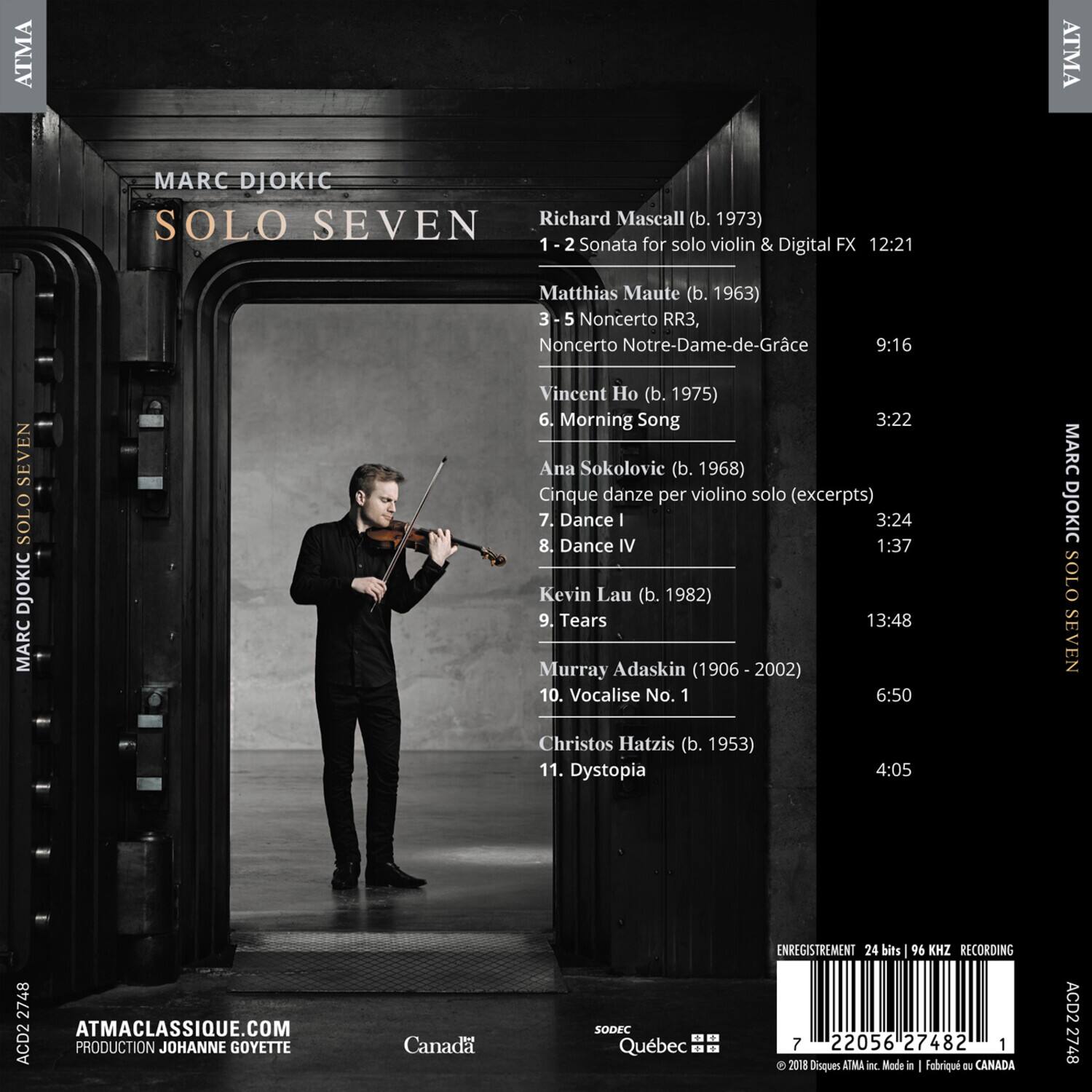 **ATMA CLASSIQUE**

**SOLO SEVEN**

**MARC DJOKIC**

1. Richard Mascall (b. 1973)  
   1-2 Sonata for solo violin & Digital FX  
   12:21

2. Matthias Maute (b. 1963)  
   3-5 Noncerto RR3, Noncerto Notre-Dame-de-Grâce  
   9:16

3. Vincent Ho (b. 1975)  
   6. Morning Song  
   3:22

4. Ana Sokolovic (b. 1968)  
   Cinque danze per violino solo (excerpts)  
   7. Dance I  
   3:24  
   8. Dance IV  
   1:37

5. Kevin Lau (b. 1982)  
   9. Tears  
   13:48

6. Murray Adaskin (1906-2002)  
   10. Vocalise No. 1  
   6:50

7. Christos H