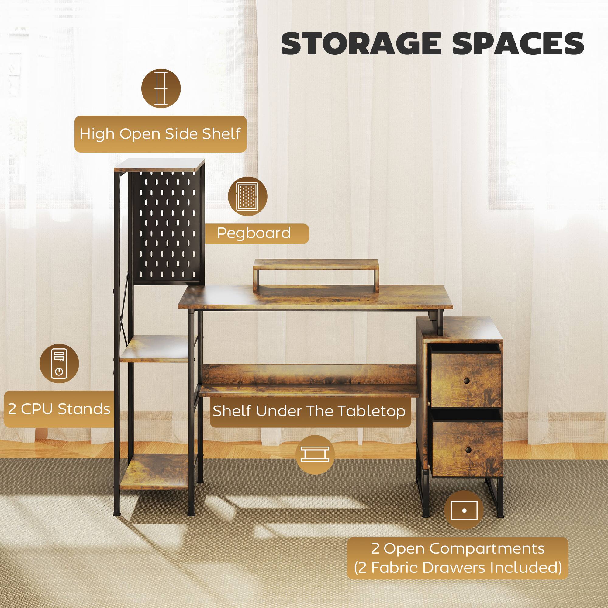 STORAGE SPACES

High Open Side Shelf
Pegboard
2 CPU Stands
Shelf Under The Tabletop
2 Open Compartments (2 Fabric Drawers Included)