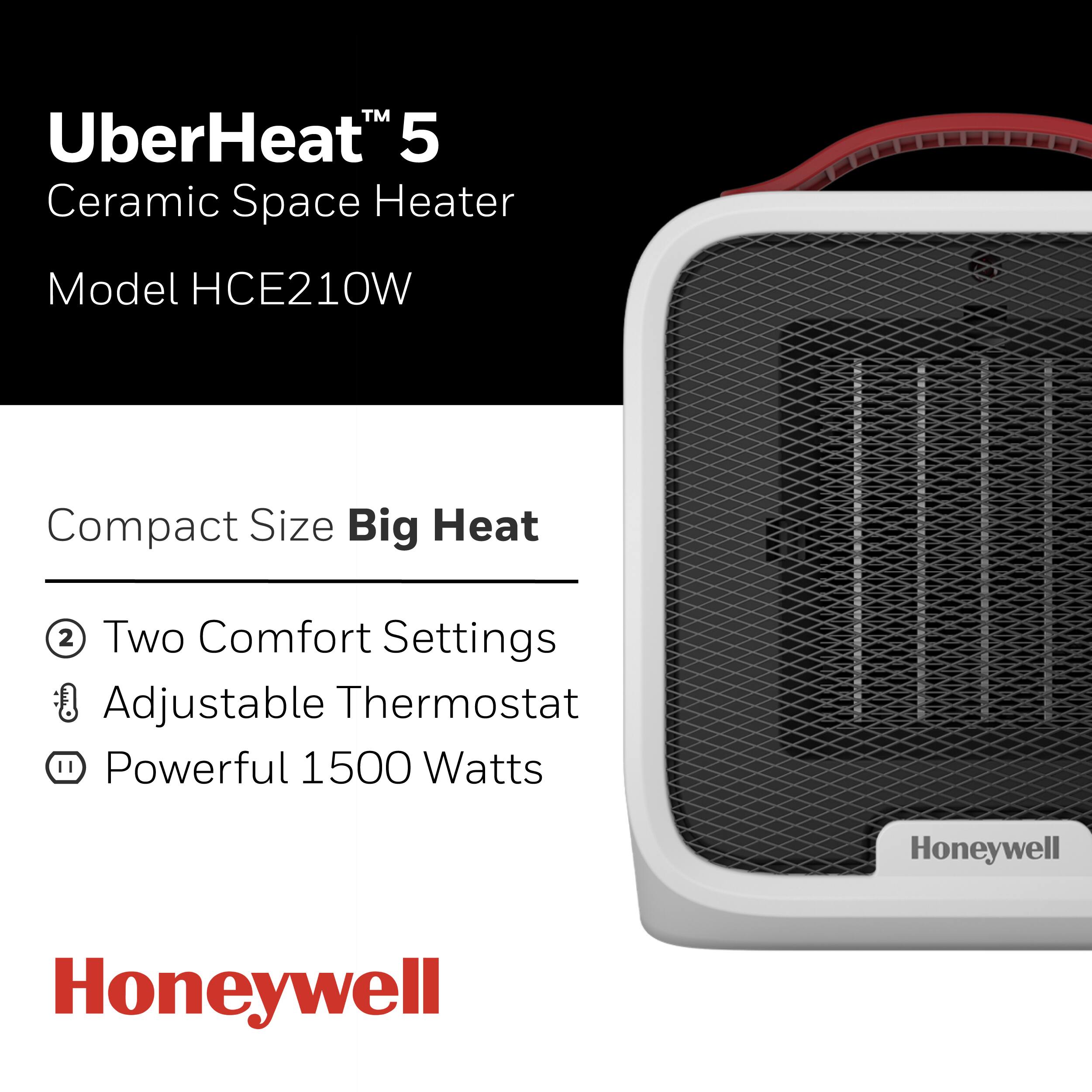 UberHeat™ 5  
Ceramic Space Heater  
Model HCE210W  

Compact Size Big Heat  

- Two Comfort Settings  
- Adjustable Thermostat  
- Powerful 1500 Watts  

Honeywell