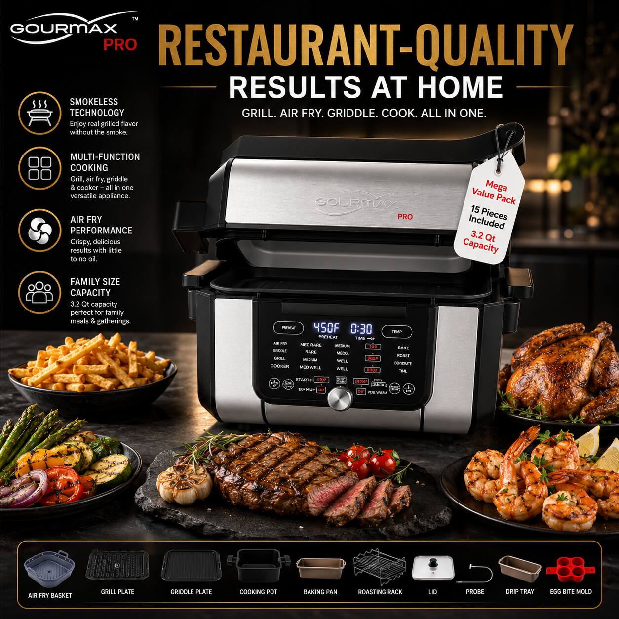 GOURMAX PRO RESTAURANT-QUALITY RESULTS AT HOME SMOKELESS TECHNOLOGY GRILL. AIR FRY. GRIDDLE. COOK. ALL IN ONE. Enjoy real grilled flavor without the smoke. MULTI-FUNCTION COOKING Grill, air fry griddle & cooker all in one versatile appliance. AIR FRY PERFORMANCE Crispy. delicious results with little to no oil. GOURMAX PRO Value Mega Pack 15 Pieces Included 3.2 Qt Capacity FAMILY SIZE CAPACITY 32 Qt capacity perfect for family meals & gatherings. AIR FRY BASKET GRILL PLATE GRIDOLE PLATE COOKING POT RAXING PAN ROASTING RACK UD PROBE DRIP TRAY EGG BITE MOLD