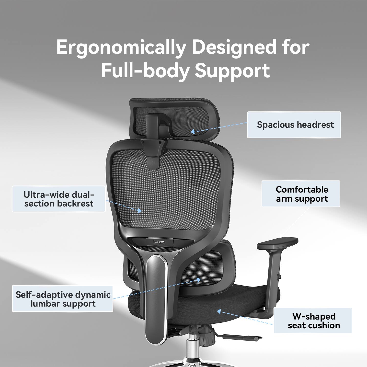Ergonomically Designed for Full-body Support

Spacious headrest
Ultra-wide dual-section backrest
Comfortable arm support
Self-adaptive dynamic lumbar support
W-shaped seat cushion