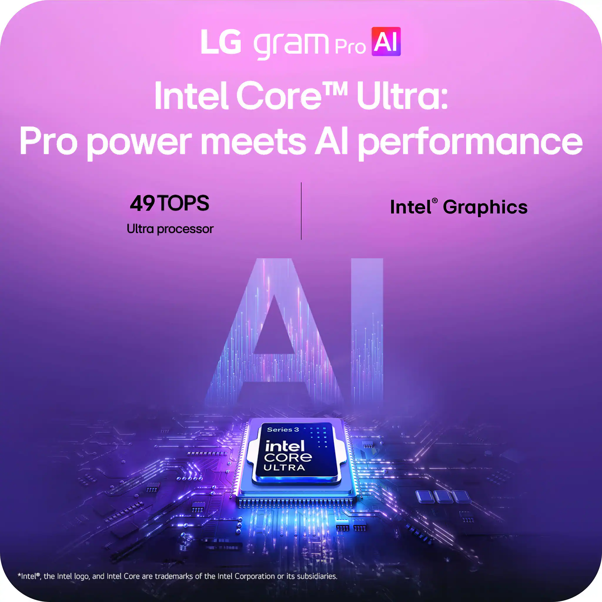LG gram Pro AI  
Intel Core™ Ultra: Pro power meets AI performance  
49TOPS  
Ultra processor  
Intel® Graphics  

*Intel®, the Intel logo, and Intel Core are trademarks of the Intel Corporation or its subsidiaries.