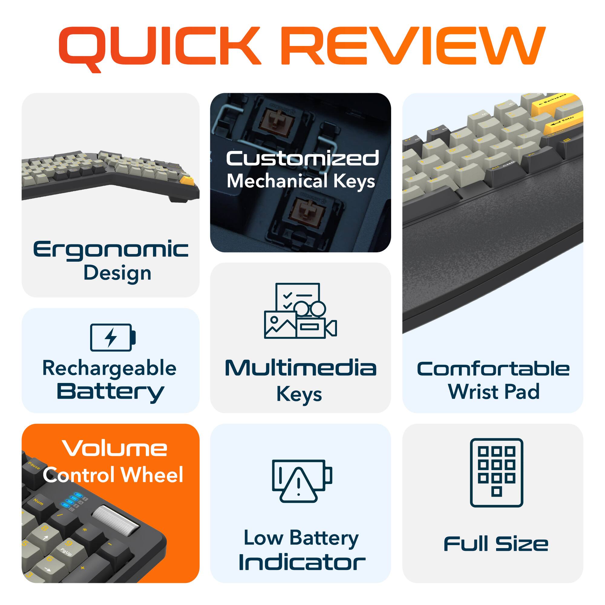 QUICK REVIEW

Customized Mechanical Keys
Ergonomic Design
Rechargeable Battery
Multimedia Keys
Comfortable Wrist Pad
Volume Control Wheel
Low Battery Indicator
Full Size