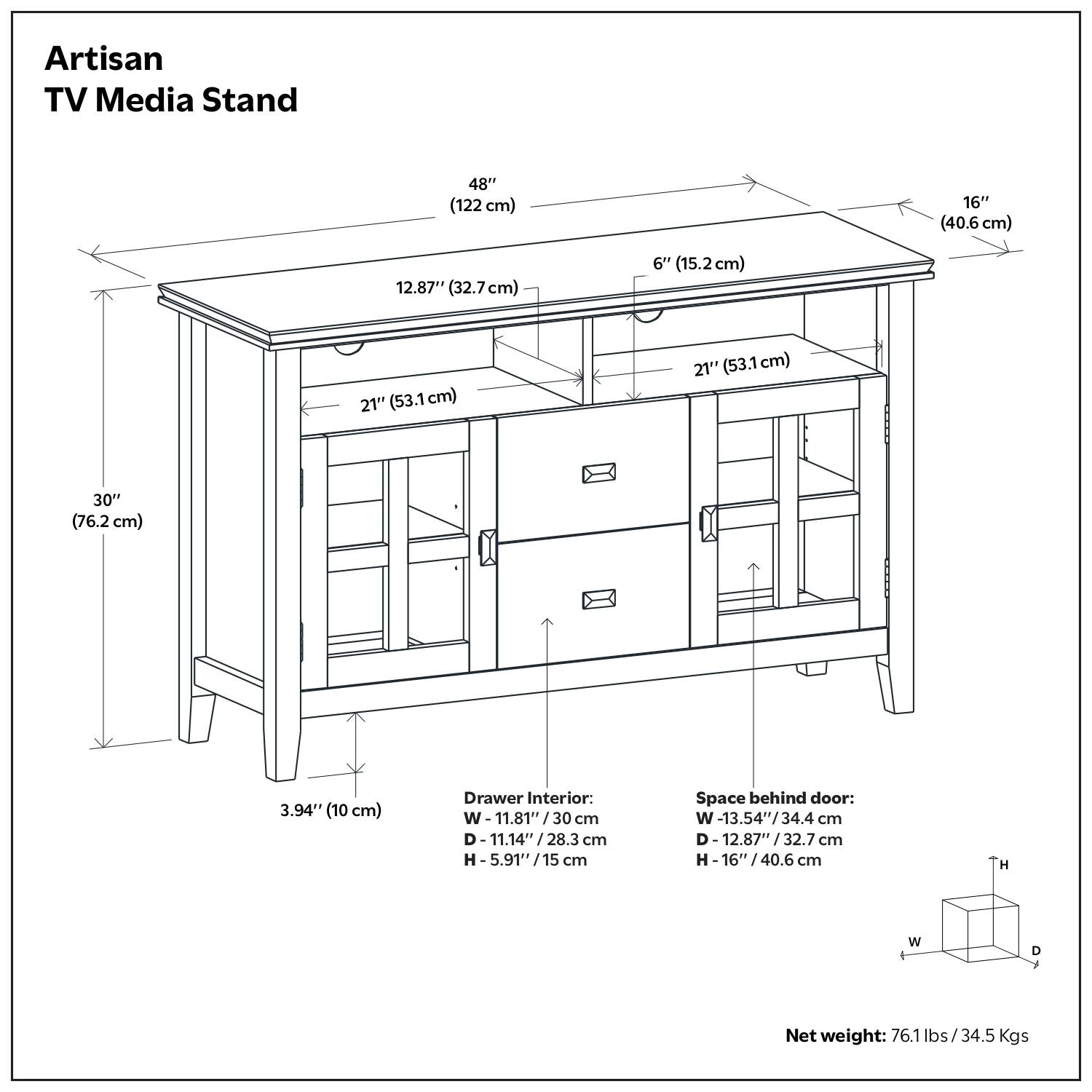 Artisan TV Media Stand

- Width: 48" (122 cm)
- Depth: 16" (40.6 cm)
- Height: 30" (76.2 cm)
- Top Overhang: 6" (15.2 cm)
- Shelf Depth: 12.87" (32.7 cm)
- Cabinet Depth: 21" (53.1 cm)
- Drawer Interior: 
  - Width: 11.81" (30 cm)
  - Depth: 11.14" (28.3 cm)
  - Height: 5.91" (15 cm)
- Space behind door:
  - Width: 13.54" (34.4 cm)
  - Depth: 12.87" (32.7 cm)
  - Height: 16" (40.6 cm)
- Net weight: 76.1 lbs / 34.5 Kgs