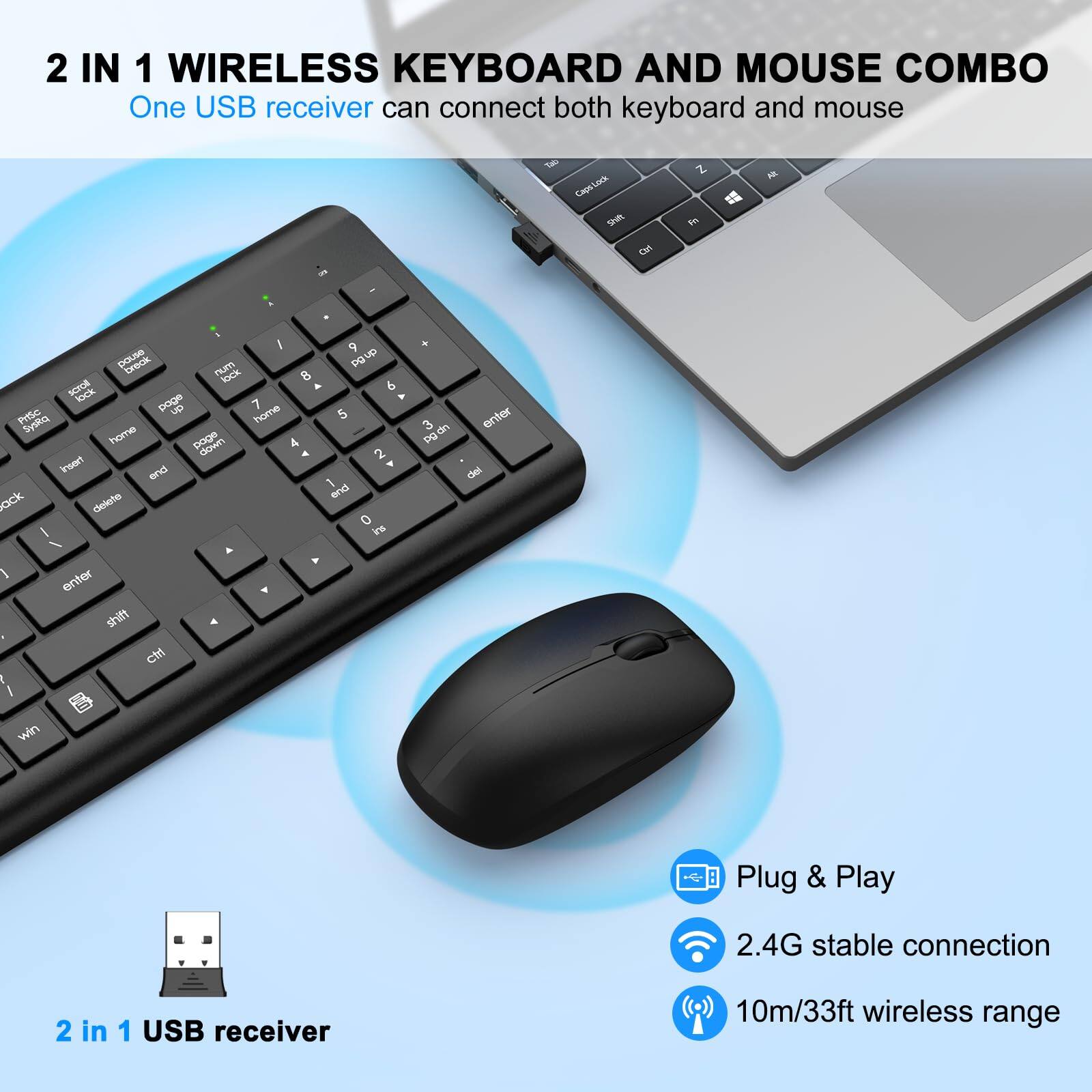 2 IN 1 WIRELESS KEYBOARD AND MOUSE COMBO  
One USB receiver can connect both keyboard and mouse  

- Plug & Play  
- 2.4G stable connection  
- 10m/33ft wireless range  

2 in 1 USB receiver