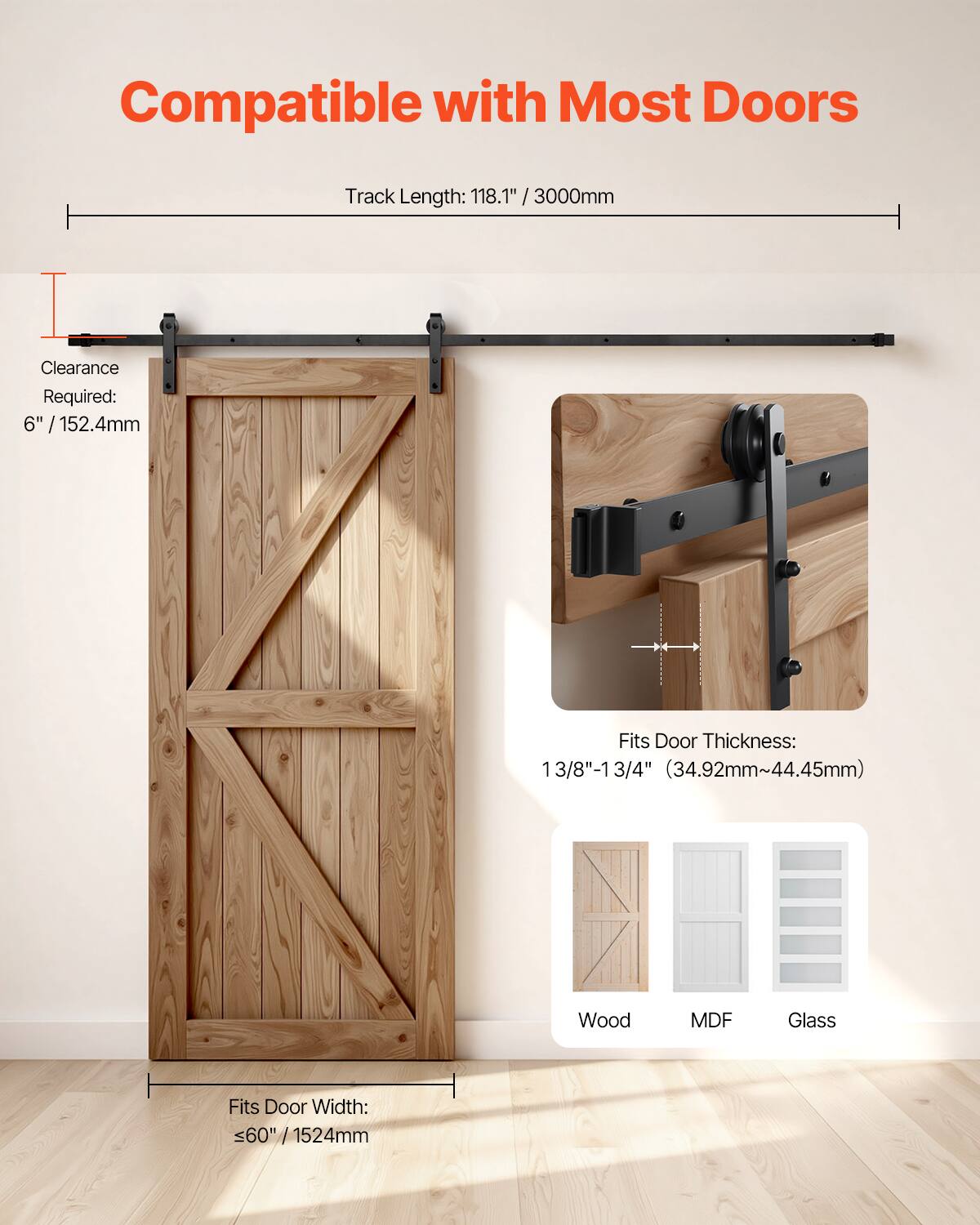 Compatible with Most Doors  
Track Length: 118.1" / 3000mm  
Clearance Required: 6" / 152.4mm  
Fits Door Thickness: 1 3/8" - 1 3/4" (34.92mm - 44.45mm)  
Fits Door Width: <60" / 1524mm  
Material Compatibility: Wood, MDF, Glass