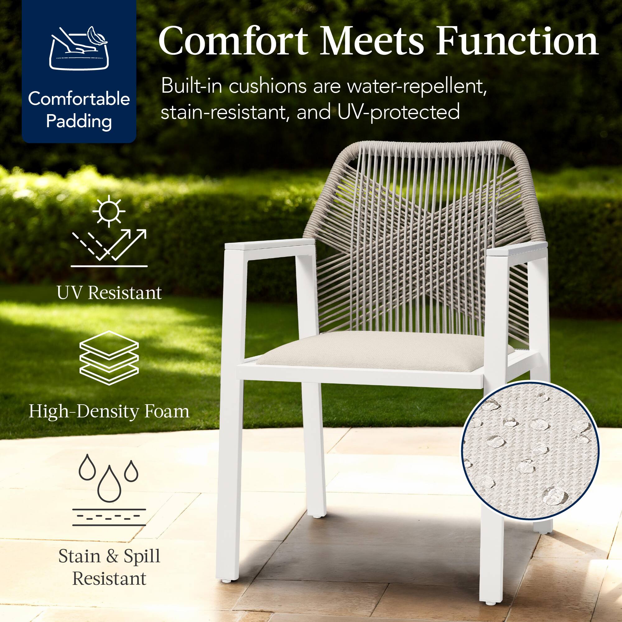 Comfort Meets Function

Built-in cushions are water-repellent, stain-resistant, and UV-protected

- Comfortable Padding
- UV Resistant
- High-Density Foam
- Stain & Spill Resistant