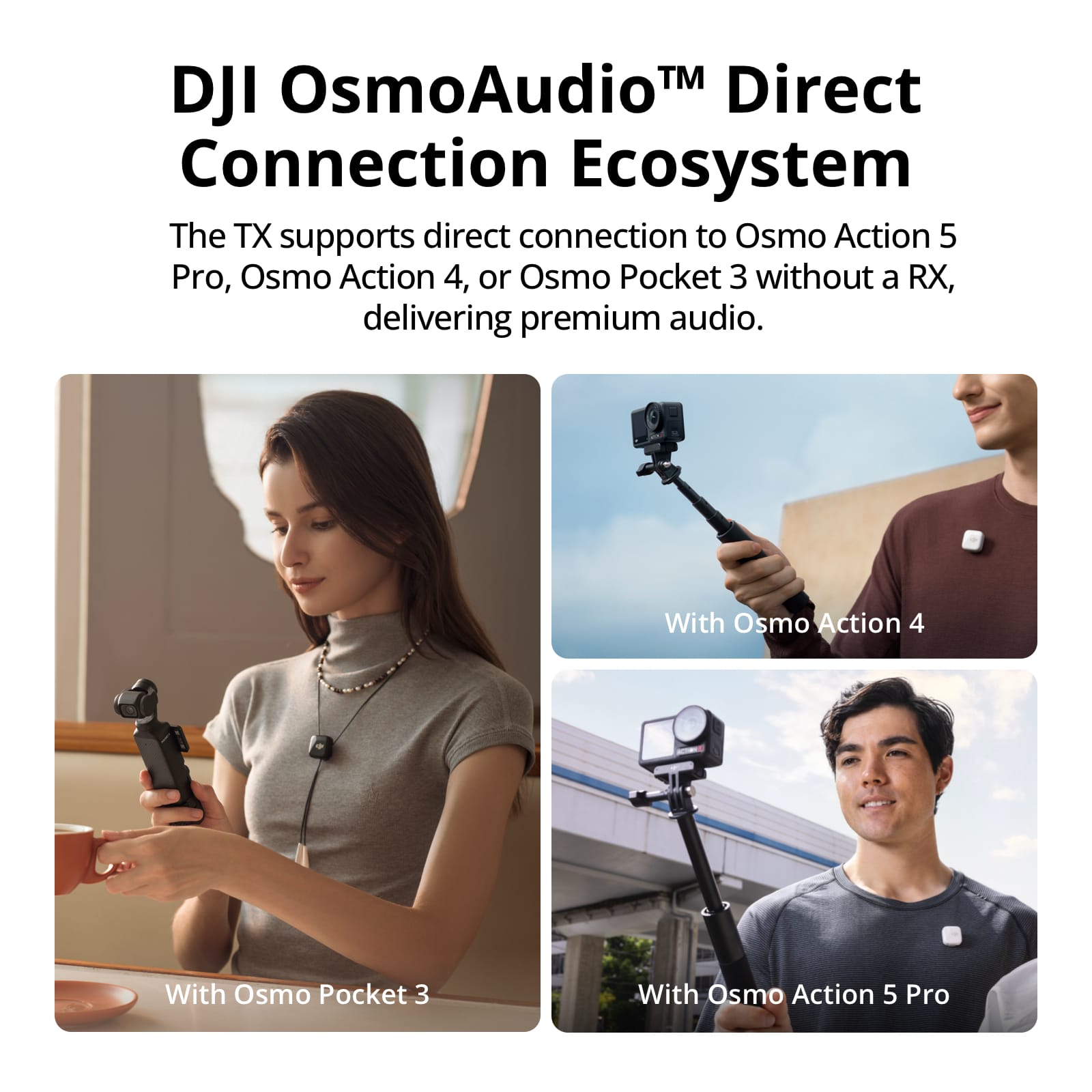 OsmoAudio TM Direct DJI Connection Ecosystem: The TX supports direct connection to Osmo Action 5 Pro, Osmo Action 4, or Osmo Pocket 3 without a RX, delivering premium audio. With Osmo Action 4 With Osmo Pocket 3 With Osmo Action 5 Pro
